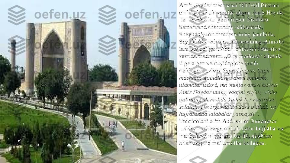 Amir Haydar madrasasi 1813-yil  Buxoro  
amirligida  	
hukmronlik qilgan	  Amir  Haydar
 	
tomonidan bunyod etilgan. Madrasa 
Samarqand shahrining ichkarisida,	
 
Shayboniyxon   madrasasining  	
janubida, 
Sayyid Ahmadxoja madrasasining shimoliy 
tarafida bo lgan. Abu Tohirxoja Samariya 	
ʻ
asarida madrasani „Oliy madrasa“ sifatida 
tilga olgan va quyidagicha yozib 
qoldirgan:
  „Amir Sayyid laqabi bilan 
mashhur, sunnatlarga amal qiluvchi, 
ulamolar ustozi, mo minlar amiri hazrat 	
ʻ
Amir Haydar uning vaqfini yig ib, o sha 	
ʻ ʻ
qabrning shimolida kichik bir madrasa 
soldirdi. Hozirgi vaqtda dars o tiladi va 
ʻ
hujralarida talabalar yashaydi“ . 
Tadqiqotchi olim	
  Abdusattor   Jumanazar
 	
ushbu madrasaga oid bir qator hujjatlar va 
manbalarni o rgangan bo lib, madrasa 	
ʻ ʻ
bilan bog liq ma lumotlar keltirgan	
ʻ ʼ .                 