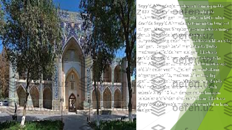 Sayyid Ahmadxoja madrasasi  Samarqandda
 	
1637—1638-yilarda	  Buxoro   xonligida
 	
hukmronlik qilgan	  Imomqulixon  	hukronligi 
davrida Sayyid Ahmadxoja tomonidan bunyod 
etilgan. Madrasa	
  Shayboniyxon   madrasasining
 	
janub tomonida bo lgan. Madrasa 	ʻ
bunyodkorining qabri ham madrasa ichkarisida 
bo lgan. Dargoh ba zi manbalarda Turba 	
ʻ ʼ
madrasasi sifatida ham atalgan. Madrasa 
tarkibida masjid ham bo lgan. Tadqiqotchi 	
ʻ
olim	
  Abdusattor   Jumanazar  	ushbu madrasaga 
oid bir qator vaqf hujjatlari va manbalarni 
o rgangan bo lib, madrasa bilan bog liq 	
ʻ ʻ ʻ
ma lumotlar keltirgan. Madrasa hujralarida 	
ʼ
ikki nafar talaba istiqomat qilgan. Uzurli 
sabasiz 2 oyi 10 kun darsga qatnashmagan 
talabalar o qishdan chetlashtirilgan. Madrasa 	
ʻ
Sayyid Makkiyxoja madrasasi nomi bilan ham 
atalgan                 