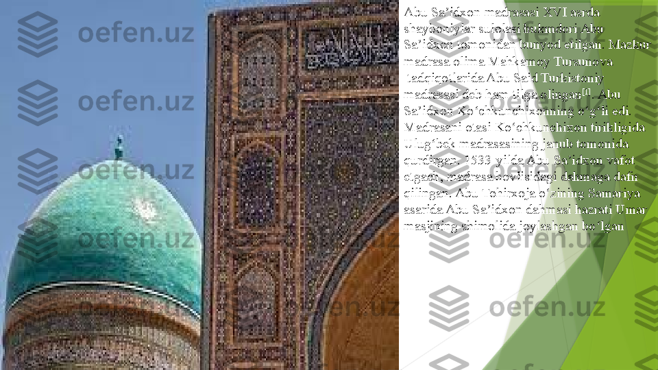 Abu Sa idxon madrasasi XVI asrda 	ʼ
shayboniylar   sulolasi  	
hukmdori Abu 
Sa idxon tomonidan bunyod etilgan. Mazkur 	
ʼ
madrasa olima	
  Mahkamoy   Tursunova
 	
tadqiqotlarida Abu Said Turkistoniy 
madrasasi deb ham tilga olingan [1]
. Abu 
Sa idxon	
 	ʼ Ko chkunchixonning	ʻ  	o g li edi. 	ʻ ʻ
Madrasani otasi Ko chkunchixon tirikligida	
 	ʻ
Ulug bek	
ʻ   madrasasining  	janub tomonida 
qurdirgan. 1533-yilda Abu Sa idxon vafot 	
ʼ
etgach, madrasa hovlisidagi dahmaga dafn 
qilingan. Abu Tohirxoja o zining Samariya 	
ʻ
asarida Abu Sa idxon dahmasi hazrati Umar 	
ʼ
masjining shimolida joylashgan bo lgan	
ʻ                 