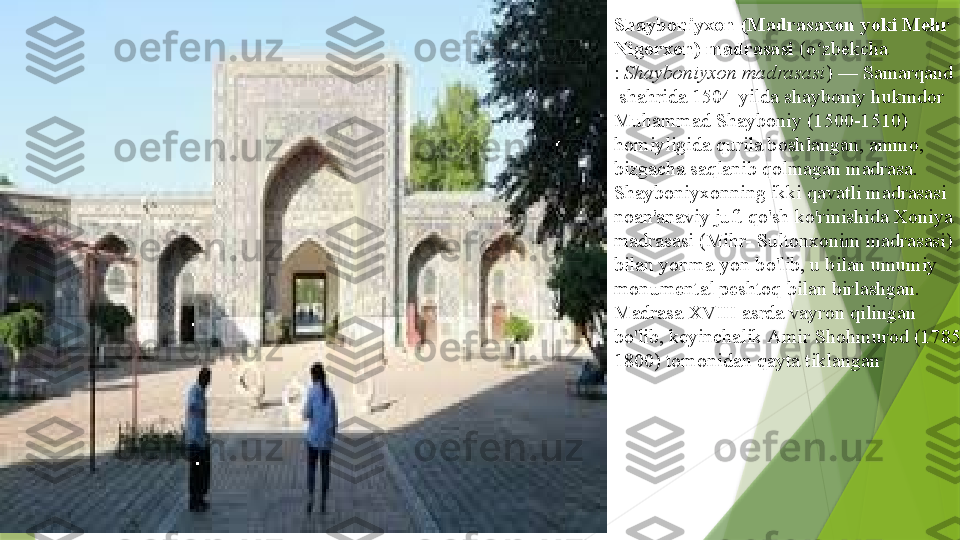 Shayboniyxon (Madrasaxon yoki Mehr 
Nigorxon) madrasasi  ( o zbekcha	ʻ
:	
  Shayboniyxon madrasasi ) —	  Samarqand
 	
shahrida 1504-yilda shayboniy hukmdor	 
Muhammad  Shayboniy  	
(1500-1510) 
homiyligida qurila boshlangan, ammo, 
bizgacha saqlanib qolmagan madrasa.
Shayboniyxonning ikki qavatli madrasasi 
noan'anaviy juft	
  qo'sh  	ko'rinishida Xoniya 
madrasasi (Mihr- Sultonxonim madrasasi) 
bilan yonma-yon bo'lib, u bilan umumiy 
monumental	
  peshtoq  	bilan birlashgan.
Madrasa XVIII asrda vayron qilingan 
bo'lib, keyinchalik	
  Amir  Shohmurod  	(1785-
1800) tomonidan qayta tiklangan                 