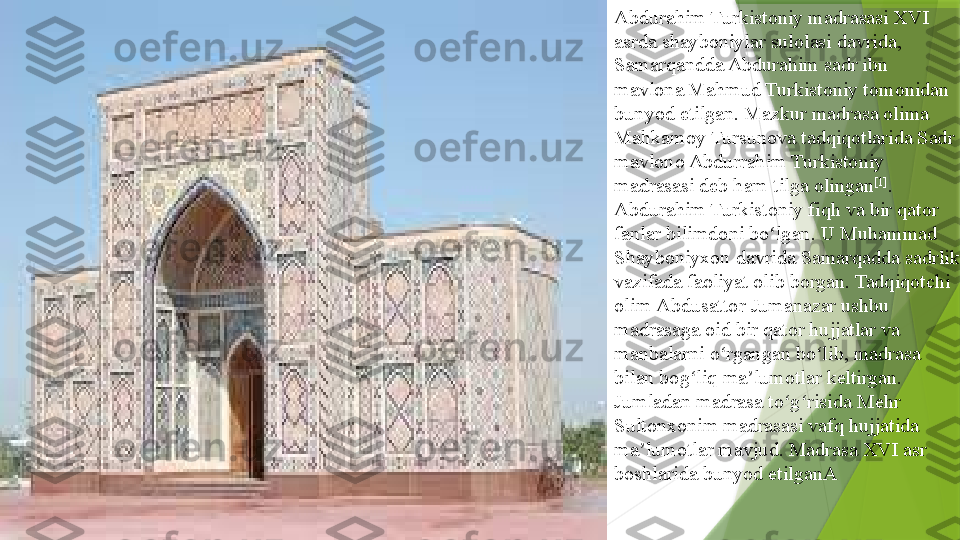 Abdurahim Turkistoniy madrasasi XVI 
asrda  shayboniylar   sulolasi  	davrida,	 
Samarqandda  	
Abdurahim sadr ibn 
mavlona Mahmud Turkistoniy tomonidan 
bunyod etilgan. Mazkur madrasa olima	
 
Mahkamoy   Tursunova  	
tadqiqotlarida Sadr 
mavlono Abdurrahim Turkistoniy 
madrasasi deb ham tilga olingan [1]
. 
Abdurahim Turkistoniy fiqh va bir qator 
fanlar bilimdoni bo lgan. U	
 	ʻ Muhammad 
Shayboniyxon  	
davrida Samarqadda sadrlik 
vazifada faoliyat olib borgan. Tadqiqotchi 
olim	
  Abdusattor   Jumanazar  	ushbu 
madrasaga oid bir qator hujjatlar va 
manbalarni o rgangan bo lib, madrasa 	
ʻ ʻ
bilan bog liq ma lumotlar keltirgan. 	
ʻ ʼ
Jumladan madrasa to g risida	
 	ʻ ʻ Mehr  
Sultonxonim   madrasasi  	
vafq hujjatida 
ma lumotlar mavjud. Madrasa XVI asr 	
ʼ
boshlarida bunyod etilganA                 