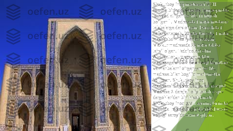 Shukurboy inoq madrasasi XVII 
asrning birinchi yarmida  Samarqandda
 	
bunyod etilgan bo lib, 11 hujrali 	ʻ
bo lgan	
ʻ [1]
. Madrasada 1 nafar mudarris 
talabalarga dars o tgan. Dargohda 1 	
ʻ
nafar sartarosh, 1 nafar farrosh, 1 nafar 
meshkobchi faoliyat ko rsatgan. 	
ʻ
Mazkur madrasada 22 nafar talaba 
tahsil olgan. Tadqiqotchi olim	
 
Abdusattor   Jumanazar  	
ushbu 
madrasaga oid bir qator vaqf hujjatlari 
va manbalarni o rgangan bo lib, 	
ʻ ʻ
madrasa bilan bog liq ma lumotlar 	
ʻ ʼ
keltirgan. Shukurboy inoq 
madrasasining vaqf hujjatlari mavjud. 
Madrasa 2-darajali oliy toifali o quv 	
ʻ
dargohlaridan biri hisoblanadi. 
Shukurboy inoq XVII asrning birinchi 
yarmida	
  Imomqulixon  	davrida	  Buxoro  
xonligi  	
saroyida xizmat qilgan .                 