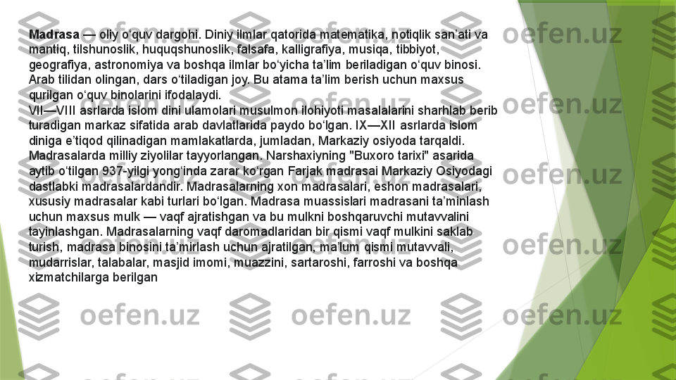 Madrasa  — oliy	 o quv	 dargohi.	 Diniy	 ilmlar	 qatorida	 matematika,	 notiqlik	 san ati	 va	 	ʻ ʼ
mantiq,	
 tilshunoslik,	 huquqshunoslik,	 falsafa,	 kalligrafiya,	 musiqa,	 tibbiyot,	 
geografiya,	
 astronomiya	 va	 boshqa	 ilmlar	 bo yicha	 ta lim	 beriladigan	 o quv	 binosi.	 	ʻ ʼ ʻ
Arab	
 tilidan	 olingan,	 dars	 o tiladigan	 joy.	 Bu	 atama	 ta lim	 berish	 uchun	 maxsus	 	ʻ ʼ
qurilgan	
 o quv	 binolarini	 ifodalaydi.	ʻ
VII—VIII	
 asrlarda	 islom	 dini	 ulamolari	 musulmon	 ilohiyoti	 masalalarini	 sharhlab	 berib	 
turadigan	
 markaz	 sifatida	 arab	 davlatlarida	 paydo	 bo lgan.	 IX—XII	 asrlarda	 islom	 	ʻ
diniga	
 e tiqod	 qilinadigan	 mamlakatlarda,	 jumladan,	 Markaziy	 osiyoda	 tarqaldi.	 	ʼ
Madrasalarda	
 milliy	 ziyolilar	 tayyorlangan. Narshaxiyning "Buxoro	 tarixi"	 asarida	 
aytib	
 o tilgan	 937-yilgi	 yong inda	 zarar	 ko rgan	 Farjak	 madrasai Markaziy	 Osiyodagi	 	ʻ ʻ ʻ
dastlabki	
 madrasalardandir.	 Madrasalarning	 xon	 madrasalari,	 eshon	 madrasalari,	 
xususiy	
 madrasalar	 kabi	 turlari	 bo lgan.	 Madrasa	 muassislari	 madrasani	 ta minlash	 	ʻ ʼ
uchun	
 maxsus	 mulk	 — vaqf	 ajratishgan	 va	 bu	 mulkni	 boshqaruvchi	 mutavvalini	 
tayinlashgan.	
 Madrasalarning	 vaqf	 daromadlaridan	 bir	 qismi	 vaqf	 mulkini	 saklab	 
turish,	
 madrasa	 binosini	 ta mirlash	 uchun	 ajratilgan,	 ma lum	 qismi	 mutavvali,	 	ʼ ʼ
mudarrislar,	
 talabalar,	 masjid	 imomi,	 muazzini,	 sartaroshi,	 farroshi	 va	 boshqa	 
xizmatchilarga	
 berilgan                 