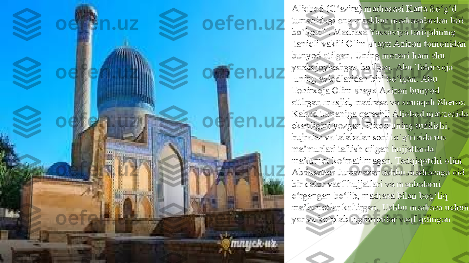 Aliobod (G azira) madrasasi 	ʻ Katta  So g d	ʻ ʻ  
tumanidagi  	
eng mashhur madrasalardan biri 
bo lgan	
ʻ [1]
. Madrasa	  Yassaviya   tariqatining
 	
taniqli vakili Olim shayx Azizon tomonidan 
bunyod etilgan. Uning mozori ham shu 
yerda joylashgan bo lgan.	
 	ʻ Abu  Tohirxoja
 	
uning avlodlaridan biri bo lgan. Abu 	ʻ
Tohirxoja Olim shayx Azizon bunyod 
ettirgan masjid, madrasa va xonaqoh Sheroz 
Kabud tumaniga qarashli Aliobod mavzesida 
ekanligini yozgan. Biroq uning tuzilishi, 
hujralar va talabalar soni to g risida rus 
ʻ ʻ
ma murlari taftish qilgan hujjatlarda 	
ʼ
ma lumot ko rsatilmagan. Tadqiqotchi olim	
 	ʼ ʻ
Abdusattor   Jumanazar  	
ushbu madrasaga oid 
bir qator vaqf hujjatlari va manbalarni 
o rgangan bo lib, madrasa bilan bog liq 	
ʻ ʻ ʻ
ma lumotlar keltirgan. Ushbu madrasa uchun 	
ʼ
yer va ko plab tegirmonlar vaqf qilingan	
ʻ                 