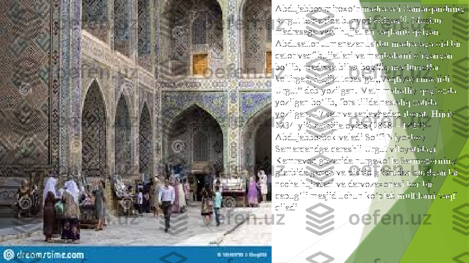 Abdujabbor miroxo r madrasasi 	ʻ Samarqandning
  Urgut   tumanida  	
bunyod etilgan [1]
. Mazkur 
madrasaga vaqf hujjatlari saqlanib qolgan.	
 
Abdusattor   Jumanazar  	
ushbu madrasaga oid bir 
qator vaqf hujjatlari va manbalarni o rgangan 	
ʻ
bo lib, madrasa bilan bog liq ma lumotlar 	
ʻ ʻ ʼ
keltirgan. Hujjat tepasiga „Vaqfiyayi masjidi 
Urgut“ deb yozilgan. Matn mahalliy qog ozda 	
ʻ
yozilgan bo lib, fors tilida nastaliq xatida 	
ʻ
yozilgan. 17 satr va sarlavhadan iborat. Hijriy 
1234-yili zulhijja oyida (1818—1819) 
Abdujabborbek valadi So fi Niyozboy 	
ʻ
Samarqandga qarashli Urgut viloyatidagi 
Kamravon guzarida nurga to la Sarmozorning 	
ʻ
g arbida ganch va pishiq g ishtdan qurilgan bir 	
ʻ ʻ
necha hujralari va darvozaxonasi bor bir 
qapug li masjid uchun ko plab mulklarni vaqf 	
ʻ ʻ
qiladi                 