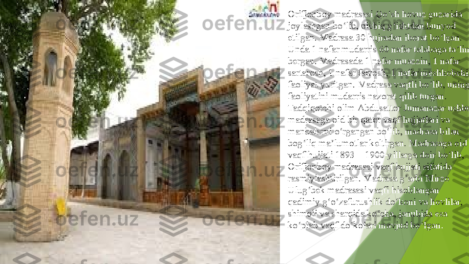 Orifjonboy madrasasi Qo sh hovuz guzarida ʻ
joylashgan bo lib, pishiq g ishtdan bunyod 	
ʻ ʻ
etilgan. Madrasa 30 hujradan iborat bo lgan. 	
ʻ
Unda 1 nafar mudarris 60 nafar talabaga ta lim 	
ʼ
bergan. Madrasada 1 nafar muazzin, 1 nafar 
sartarosh, 1 nafar farrosh, 1 nafar meshkobchi 
faoliyat yuritgan. Madrasa vaqfli bo lib, uning 	
ʻ
faoliyatini mudarris nazorat qilib turgan. 
Tadqiqotchi olim	
  Abdusattor   Jumanazar  	ushbu 
madrasaga oid bir qator vaqf hujjatlari va 
manbalarni o rgangan bo lib, madrasa bilan 	
ʻ ʻ
bog liq ma lumotlar keltirgan. Madrasaga oid 	
ʻ ʼ
vaqf hujjati 1893—1900-yillarga doir bo lib, 	
ʻ
Orifjonboy madrasasi vaqf hujjati sifatida 
rasmiylashtirilgan. Madrasa g arbi	
 	ʻ Mirzo  
Ulug bek	
ʻ   madrasasi  	vaqfi hisoblangan 
qadimiy g o zafurushlik do koni va hovlilar, 	
ʻ ʻ ʻ
shimoli va sharqida ko cha, janubida esa 	
ʻ
ko plab vaqf do kolari mavjud bo lgan	
ʻ ʻ ʻ .                 