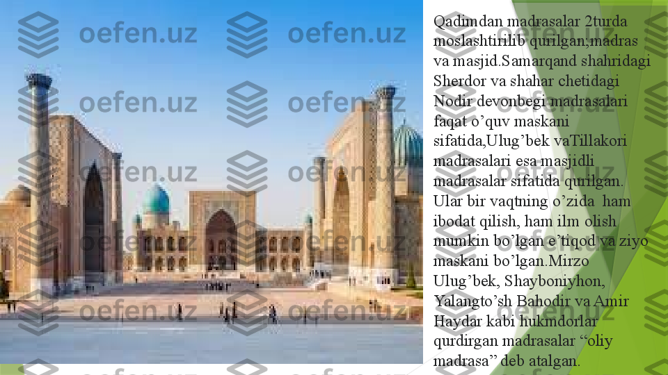 Qadimdan madrasalar 2turda 
moslashtirilib qurilgan;madras 
va masjid.Samarqand shahridagi 
Sherdor va shahar chetidagi 
Nodir devonbegi madrasalari 
faqat o’quv maskani 
sifatida,Ulug’bek vaTillakori 
madrasalari esa masjidli 
madrasalar sifatida qurilgan. 
Ular bir vaqtning o’zida  ham 
ibodat qilish, ham ilm olish 
mumkin bo’lgan e’tiqod va ziyo 
maskani bo’lgan.Mirzo 
Ulug’bek, Shayboniyhon, 
Yalangto’sh Bahodir va Amir 
Haydar kabi hukmdorlar 
qurdirgan madrasalar “oliy 
madrasa” deb atalgan .                  