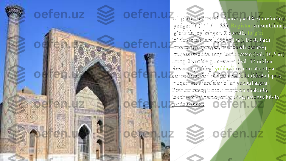 Ulugbek madrasasi -  Samarqanddagi   me moriy	ʼ
  yodgorlik  	
( 1417 —	  22 ).	  Registon   ansamblining
  g arbida	
ʻ  	joylashgan. 2 qavatli,	  to g ri	ʻ ʻ  
to rtburchak	
ʻ   tarxli  	(56×81 m). Bosh	  tarzi
 	
maydonga qaragan, mahobatli	  peshtoq
 	
mujassamotida keng	  toqili   ravoq  	( bal.  	16,5 m), 
uning 2 yonida	
  guldastalar  	(bal. 32 m) bor. 
Ravoq tepasidagi	
  yulduzli   osmon  	aks etgan	 
qanos   bezaklari  	
o ziga xosdir. Guldasta tepasi	 	ʻ
muqarnas ,	
  sharafalar  	bilan yakunlangan. 
Peshtoq ravog i cheti
 	ʻ morpech  	shaklida,	 
tokchasidagi   namoyonlar  	
o ziga xos uslubda	 	ʻ
pardozlangan                 