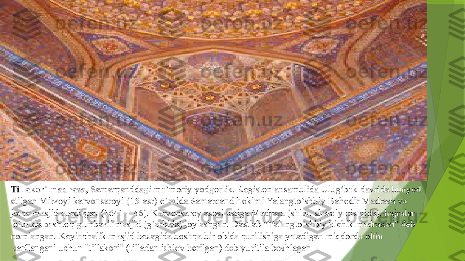 Ti llakori madrasa ,  Samarqanddagi   me moriy	ʼ   yodgorlik .	  Registon   ansamblida   Ulug bek	ʻ  	davrida bunyod 
etilgan Mirzoyi karvonsaroyi ( 15-asr ) o rnida Samarqand	
 	ʻ hokimi   Yalangto shbiy	ʻ   Bahodir   Madrasa  	va	 
jome  masjid   qurdirgan  	
( 1641 — 46 ).	  Karvonsaroy  	asosi ustiga Madrasa (shim. sharqiy qismida),	  hujralar
 	
o rnida	 	ʻ peshtoq   gumbazli  	masjid ( g arbida	ʻ ) joylashgan. Dastlab "Yalangto shbiy kichik madrasasi" deb 	ʻ
nomlangan. Keyinchalik masjid	
  bezagida  	boshqa bir	  obida  	qurilishiga yetadigan miqdorda	  oltin
 	
sarflangani uchun "tillakori" ( tilladan  	ishlov berilgan) deb yuritila boshlagan                 