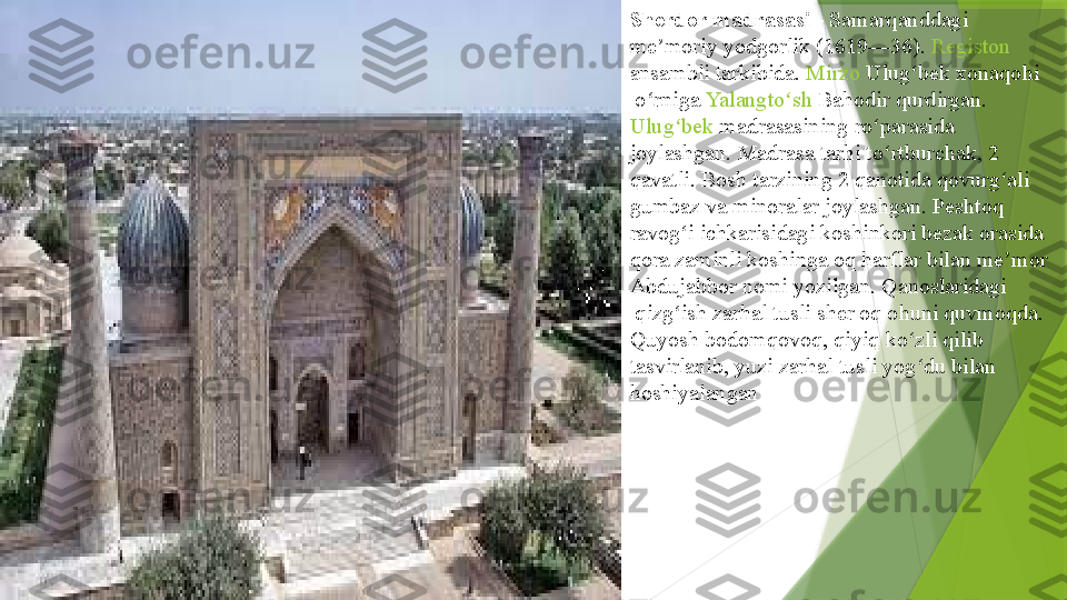 Sherdor madrasasi  -  Samarqanddagi  
me moriy	
ʼ   yodgorlik  	( 1619 — 36 ).	  Registon  
ansambli  	
tarkibida.	  Mirzo   Ulug bek	ʻ   xonaqohi
 	
o rniga	 	ʻ Yalangto sh	ʻ   Bahodir  	qurdirgan.	 
Ulug bek	
ʻ   madrasasining  	ro parasida 	ʻ
joylashgan.	
  Madrasa   tarhi   to rtburchak	ʻ , 2 
qavatli. Bosh	
  tarzining  	2	  qanotida   qovurg ali	ʻ  
gumbaz  	
va	  minoralar  	joylashgan.	  Peshtoq  
ravog i	
ʻ  	ichkarisidagi	  koshinkori   bezak  	orasida 
qora	
  zaminli   koshinga  	oq	  harflar  	bilan	  me mor	ʼ  
Abdujabbor   nomi  	
yozilgan.	  Qanoslaridagi
 	
qizg ish	 	ʻ zarhal  	tusli	  sher  	oq	  ohuni  	quvmoqda. 
Quyosh bodomqovoq, qiyiq ko zli qilib	
 	ʻ
tasvirlanib , yuzi zarhal tusli yog du bilan	
 	ʻ
hoshiya langan                 