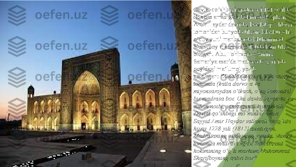 Davlat qo shbegi madrasasi 1813-yilda 	ʻ
Buxoro   amirligida  	
hukmronlik qilgan	 
Amir  Haydar  	
davrida, Davlat qo shbegi 	ʻ
tomonidan bunyod etilgan. Mazkur oliy 
o quv yurti manbalarda Muhammad 	
ʻ
Sharifboy madrasasi sifatida ham tilga 
olingan.	
  Abu  Tohirxoja  	o zining	 	ʻ
Samariya  	
asarida madrasa to g risida 	ʻ ʻ
quyidagi ma lumot yozib 	
ʼ
qoldirgan:	
  "Zinalar etagida, kun chiqar 
tomonda (katta darvoza va 
miyonsaroydan o tkach, o ng tomonda) 	
ʻ ʻ
bir madrasa bor. Uni davlat tayanchi va 
sulton noibi, samarqandlik shavkatli 
Davlat qo shbegi mo minlar amiri 	
ʻ ʻ
Sayyid Amir Haydar saltanati chog ida 	
ʻ
hijriy 1228-yili (1813) qurdirgan. 
Madrasaning eshigining yonida, shimol 
tomonda madrasa egasi Samarqand 
hokimining o g li marhum Muhammad 	
ʻ ʻ
Sharifboyning qabri bor"                 