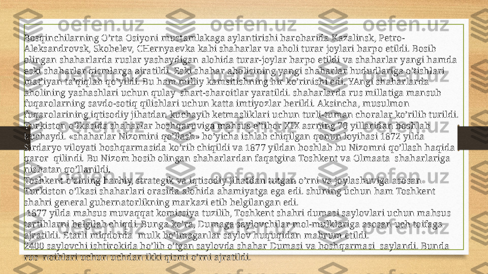 Bosqinchilarning O’rta Osiyoni mustamlakaga aylantirishi barobarida Kazalinsk, Petro-
Aleksandrovsk, Skobelev, CHernyaevka kabi shaharlar va aholi turar joylari barpo etildi. Bosib 
olingan shaharlarda ruslar yashaydigan alohida turar-joylar barpo etildi va shaharlar yangi hamda 
eski shaharlar qismlarga ajratildi. Eski shahar aholisining yangi shaharlar hududlariga o’tishlari 
mat’iyan ta’qiqlab qo’yildi. Bu ham milliy kamsitishning bir ko’rinishi edi. YAngi shaharlarda 
aholining yashashlari uchun qulay  shart-sharoitlar yaratildi. shaharlarda rus millatiga mansub 
fuqarolarning savdo-sotiq qilishlari uchun katta imtiyozlar berildi. Aksincha, musulmon 
fuqarolarining iqtisodiy jihatdan kuchayib ketmasliklari uchun turli-tuman choralar ko’rilib turildi.
Turkiston o’lkasida shaharlar boshqaruviga mahsus e’tibor XIX asrning 70 yillaridan boshlab 
kuchaydi. «shaharlar Nizomini qo’llash» bo’yicha ishlab chiqilgan qonun loyihasi 1872 yilda 
Sirdaryo viloyati boshqarmasida ko’rib chiqildi va 1877 yildan boshlab bu Nizomni qo’llash haqida 
qaror  qilindi. Bu Nizom bosib olingan shaharlardan faqatgina Toshkent va Olmaata  shaharlariga 
nisbatan qo’llanildi.
Toshkent o’zining harbiy, strategik va iqtisodiy jihatdan tutgan o’rni va joylashuviga asosan 
Turkiston o’lkasi shaharlari orasida alohida ahamiyatga ega edi. shuning uchun ham Toshkent 
shahri general gubernatorlikning markazi etib belgilangan edi.
  1877 yilda mahsus muvaqqat komissiya tuzilib, Toshkent shahri dumasi saylovlari uchun mahsus 
tartiblarni belgilab chiqdi. Bunga ko’ra, Dumaga saylovchilar mol-mulklariga asosan uch toifaga 
ajratildi. Etarli miqdorda  mulk bo’lmaganlar saylov huquqidan mahrum etildi.
2400 saylovchi ishtirokida bo’lib o’tgan saylovda shahar Dumasi va boshqarmasi  saylandi. Bunda 
rus  noiblari uchun uchdan ikki qismi o’rni ajratildi. 