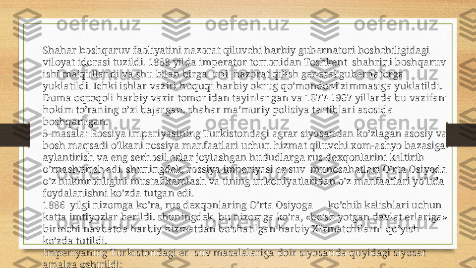 Shahar boshqaruv faoliyatini nazorat qiluvchi harbiy gubernatori boshchiligidagi 
viloyat idorasi tuzildi. 1888 yilda imperator tomonidan Toshkent  shahrini boshqaruv 
ishi ma’qullandi va shu bilan birga  uni  nazorat qilish general gubernatorga 
yuklatildi. Ichki ishlar vaziri huquqi harbiy okrug qo’mondoni zimmasiga yuklatildi. 
Duma oqsoqoli harbiy vazir tomonidan tayinlangan va 1877-1907 yillarda bu vazifani 
hokim to’raning o’zi bajargan. shahar ma’muriy polisiya tartiblari asosida 
boshqarilgan.
5-masala: Rossiya imperiyasining Turkistondagi agrar siyosatidan ko’zlagan asosiy va 
bosh maqsadi o’lkani rossiya manfaatlari uchun hizmat qiluvchi xom-ashyo bazasiga 
aylantirish va eng serhosil erlar joylashgan hududlarga rus dexqonlarini keltirib 
o’rnashtirish edi. shuningdek, rossiya imperiyasi er suv  munosabatlari O’rta Osiyoda 
o’z hukmronligini mustahkamlash va uning imkoniyatlaridan o’z manfaatlari yo’lida 
foydalanishni ko’zda tutgan edi.  
1886  yilgi nizomga ko’ra, rus dexqonlaring O’rta Osiyoga      ko’chib kelishlari uchun 
katta imtiyozlar berildi. shuningdek, bu nizomga ko’ra, «bo’sh yotgan davlat erlariga» 
birinchi navbatda harbiy hizmatdan bo’shatilgan harbiy XIzmatchilarni qo’yish 
ko’zda tutildi. 
Imperiyaning Turkistondagi er  suv masalalariga doir siyosatida quyidagi siyosat 
amalga oshirildi: 