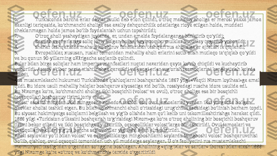 1. Turkistonda barcha erlar davlat mulki deb e’lon qilindi, o’troq mahalliy aholiga er merosi yakka jamoa 
ekanligi tariqasida, ko’chmanchi aholiga esa azaliy dehqonchilik odatlariga rioya etilgan holda, muddati 
cheklanmagan holda jamoa bo’lib foydalanish uchun topshirildi;
2. O’troq aholi yashaydigan joylarda  er, undan amalda foydalanganga biriktirib qo’yildi;
3. Dastlab vaqf erlariga soliq joriy etilgan bo’lsa, keyinroq bu mulklar butunlay tugatilib yuborildi;
4. shahar tashqarisida mahsus ko’chiruv fondlaridan tashqari rus aholisiga er ajratish ta’qiqlandi;
5. Evropaliklar, xususan, ruslar tomonidan mahalliy aholi erlarini sotib olish mutlaqo ta’qiqlab qo’yildi 
va bu qonun 90-yillarning oXIrigacha saqlanib qolindi.
Bular bilan birga soliqlar ham imperiya manfaatlari nuqtai nazaridan qayta ko’rib chiqildi va kuchaytirib 
yuborildi. Asosiy e’tibor paxta etishtirishga qaratildi va yangi erlar sug’orish tarmoqlarini kengaytirish ko’zda 
tutildi.
Rus mustamlakachi hukumati Turkistonda qishloqlarni boshqarishda 1867 yilgi «Vaqtli Nizom loyihasi»ga amal 
qildi. Bu idora usuli mahalliy halqlar boshqaruv siyosatiga zid bo’lib, rossiyadagi ruscha idora usulida edi.
Bu Nizomga ko’ra, ko’chmanchi aholiga ikki bosqichli (volost’ va ovul), o’troq aholiga esa bir bosqichli 
(oqsoqollar) boshqaruv tizimi joriy etildi.
Volost’ asosini mingdan ikki minggacha xonadon tashkil esa, ovul jamoalarini yuzdan ikki yuzgacha bo’lgan 
o’tovlar aholisi tashkil etgan. Bu bilan ko’chmanchi aholi o’rtasidagi urug’chilik asosidagi bo’linish barham topdi. 
Bu siyosat hokimiyatga soliqlarni belgilash va yig’ib olishda ham qo’l kelib uni takomillashtirishga harakat qildi.
1886 yilgi «Turkiston o’lkasini boshqarish to’g’risidagi Nizom»ga ko’ra o’troq aholining bir bosqichli boshqaruv 
tizimi bekor qilindi va ikki bosqichga aylantirilib, oqsoqolliklar volost’larga birlashtirildi. Ovul jamoalari va 
oqsoqollar vakillari yig’ini barcha saylovchilar yig’ilishi bilan almashtirildi.
Aholi saylovlar yo’li bilan volost’ va oqsoqolliklarga mingboshilarni saylardi. Mingboshi volost’ boshqaruvchisi 
bo’lib, qishloq, ovul oqsoqoli tomonidan uch yil muddatga saylangan. U o’z faoliyatini rus mustamlakachi 
ma’muriyati tasdig’idan o’tgandan so’nggina boshlagan. Aholining «qirg’izlar va sartlar» iborasi bilan atash 1886 
yilgi Nizomga ko’ra «o’troq va ko’chmanchi» tarzida o’zgartirildi 