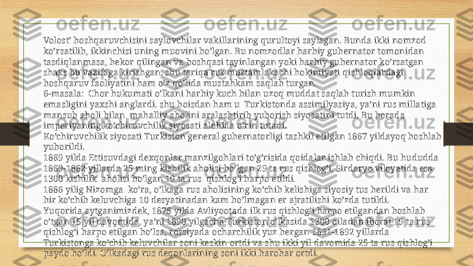 Volost’ boshqaruvchisini saylovchilar vakillarining qurultoyi saylagan. Bunda ikki nomzod 
ko’rsatilib, ikkinchisi uning muovini bo’lgan. Bu nomzodlar harbiy gubernator tomonidan 
tasdiqlanmasa, bekor qilingan va boshqasi tayinlangan yoki harbiy gubernator ko’rsatgan 
shaxs bu vazifaga kirishgan. shu tariqa rus mustamlakachi hokimiyati qishloqlardagi 
boshqaruv faoliyatini ham o’z qo’lida mustahkam saqlab turgan.
6-masala:  Chor hukumati o’lkani harbiy kuch bilan uzoq muddat saqlab turish mumkin 
emasligini yaxshi anglardi. shu boisdan ham u  Turkistonda assimilyasiya, ya’ni rus millatiga 
mansub aholi bilan  mahalliy aholini aralashtirib yuborish siyosatini tutdi. Bu borada 
imperiyaning ko’chiruvchilik siyosati alohida o’rin tutadi.
Ko’chiruvchilik siyosati Turkiston general gubernatorligi tashkil etilgan 1867 yildayoq boshlab 
yuborildi.
1869 yilda Ettisuvdagi dexqonlar manzilgohlari to’g’risida qoidalar ishlab chiqdi. Bu hududda 
1869-1882 yillarda 25 ming kishilik aholisi bo’lgan 29 ta rus qishlog’i, Sirdaryo viloyatida esa 
1300 kishilik  aholisi bo’lgan 19 ta rus  qishlog’i barpo etildi.
1886 yilig Nizomga  ko’ra, o’lkaga rus aholisining ko’chib kelishiga siyosiy tus berildi va har 
bir ko’chib keluvchiga 10 desyatinadan kam bo’lmagan er ajratilishi ko’zda tutildi.
Yuqorida aytganimizdek, 1875 yilda Avliyootada ilk rus qishlog’i barpo etilgandan boshlab 
o’tgan 15 yil davomida, ya’ni 1890 yilgacha Turkiston o’lkasida 1300 oiladan iborat 19 ta rus 
qishlog’i barpo etilgan bo’lsa, rossiyada ocharchilik yuz bergan 1891-1892 yillarda 
Turkistonga ko’chib keluvchilar soni keskin ortdi va shu ikki yil davomida 25 ta rus qishlog’i 
paydo bo’ldi. O’lkadagi rus deqonlarining soni ikki barobar ortdi. 