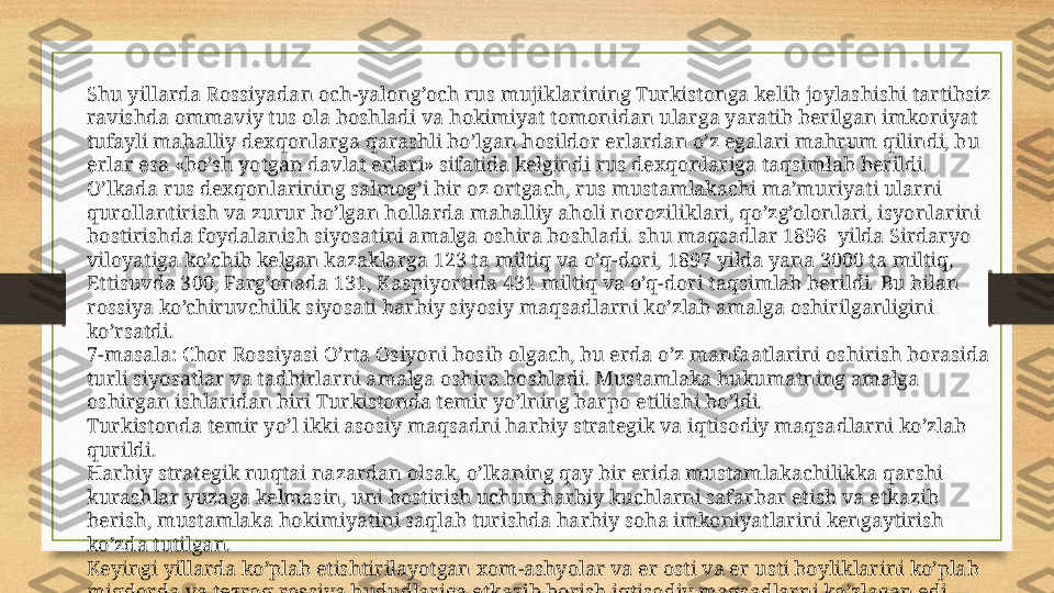 Shu yillarda Rossiyadan och-yalong’och rus mujiklarining Turkistonga kelib joylashishi tartibsiz 
ravishda ommaviy tus ola boshladi va hokimiyat tomonidan ularga yaratib berilgan imkoniyat 
tufayli mahalliy dexqonlarga qarashli bo’lgan hosildor erlardan o’z egalari mahrum qilindi, bu 
erlar esa «bo’sh yotgan davlat erlari» sifatida kelgindi rus dexqonlariga taqsimlab berildi.
O’lkada rus dexqonlarining salmog’i bir oz ortgach, rus mustamlakachi ma’muriyati ularni 
qurollantirish va zurur bo’lgan hollarda mahalliy aholi noroziliklari, qo’zg’olonlari, isyonlarini 
bostirishda foydalanish siyosatini amalga oshira boshladi. shu maqsadlar 1896  yilda Sirdaryo 
viloyatiga ko’chib kelgan kazaklarga 123 ta miltiq va o’q-dori, 1897 yilda yana 3000 ta miltiq, 
Ettisuvda 300, Farg’onada 131, Kaspiyortida 431 miltiq va o’q-dori taqsimlab berildi. Bu bilan 
rossiya ko’chiruvchilik siyosati harbiy siyosiy maqsadlarni ko’zlab amalga oshirilganligini 
ko’rsatdi.
7-masala: Chor Rossiyasi O’rta Osiyoni bosib olgach, bu erda o’z manfaatlarini oshirish borasida 
turli siyosatlar va tadbirlarni amalga oshira boshladi. Mustamlaka hukumatning amalga 
oshirgan ishlaridan biri Turkistonda temir yo’lning barpo etilishi bo’ldi.
Turkistonda temir yo’l ikki asosiy maqsadni harbiy strategik va iqtisodiy maqsadlarni ko’zlab 
qurildi.
Harbiy strategik nuqtai nazardan olsak, o’lkaning qay bir erida mustamlakachilikka qarshi 
kurashlar yuzaga kelmasin, uni bostirish uchun harbiy kuchlarni safarbar etish va etkazib 
berish, mustamlaka hokimiyatini saqlab turishda harbiy soha imkoniyatlarini kengaytirish 
ko’zda tutilgan.
Keyingi yillarda ko’plab etishtirilayotgan xom-ashyolar va er osti va er usti boyliklarini ko’plab 
miqdorda va tezroq rossiya hududlariga etkazib borish iqtisodiy maqsadlarni ko’zlagan edi. 