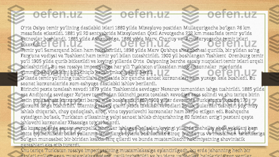 O’rta Osiyo temir yo’lining dastlabki izlari 1880 yilda Mixaylovo postidan Mullaqorigacha bo’lgan 26 km 
masofada etkazildi. 1881 yil 20 sentyabrida Mixaylovdan Qizil Arvotgacha 232 km masofada temir yo’lda 
qatnovlar boshlandi. 1885 yilda Ashxobodga, 1886 yilda Marv, Chorjuy va  Amudaryogacha temir izlari 
etkazildi.
Temir yo’l Samarqand bilan ham tutashtirildi, 1898 yilda Marv Qo’shqa shaxobchasi qurilib, bir yildan so’ng 
Farg’ona vodiysi va Toshkent ham temir yo’l bilan tutashtirildi. 1900 yil boshlangan Toshkent  Orenburg temir 
yo’li 1905 yilda qurib bitkazildi va keyingi yillarda O’rta  Osiyoning barcha asosiy nuqtalari temir izlari orqali 
birlashtirildi. Bu esa rossiya imperiyasiga har yili Turkiston o’lkasidan minglab tonnalar  miqdorida 
qimmatbaho yuklarni olib chiqib ketish imkoniyatini berdi.
O’lkada temir yo’lining tushirilishi natijasida bir qancha sanoat korxonalari ham yuzaga kela boshladi. Bu  
saonat korxonalarida xom-ashyoga dastlabki ishlov berilardi.
Birinchi paxta tozalash zavodi 1879 yilda Toshkentda savdogar Nazarov tomonidan ishga tushirildi. 1885 yilda 
esa Andijonda savdogar Xo’jaev tomonidan ikkinchi paxta tozalash zavodiga asos solindi va shu tariqa birin 
ketin turli sanoat korxonalari barpo etila boshlandi. 1867-1900 yillar davomida Turkiston o’lkasida 170 
korxona ishga tushirildi.  Ularning asosiy qismi paxta tozalash zavodlari bo’lib, bulardan tashqari yog’-moy 
ishlab chiqarish, choy qadoqlash, aroq, vino tayyorlovchi korxonalar ham barpo etilgan edi. Boshqacha 
aytadigan bo’lsak, Turkiston o’lkasining yalpi sanoat ishlab chiqarishning 80 foizdan ortig’i paxtani qayta 
ishlovchi korxonalar XIssasiga to’g’ri kelardi.
Bu korxonalarda asosan evropalik ishchilar ishlagan bo’lsalar, keyingi yillarda mahalliy aholi vakillari ham 
katta qiyinchiliklar bilan yollanma ishchilarga aylana boshladilar. Biroq  bunda rus va musulmon  ishchilariga 
bo’lgan munosabat bir-biridan keskin farq qilardi va bunda mustamlkachi hokimiyatning shovinistik 
qarashlari aks etib turardi.
Shu tariqa Turkiston rossiya imperiyasining mustamlakasiga aylantirilgach, bu erda jahonning hech bir 
davlati qo’llamagan mustamlakaga idora  usuli joriy etildi va bu idora usuli o’lka halqlarini uzoq vaqtlar 
mustamlaka sirtmog’ida tutib turishni ko’zda tutdi. 