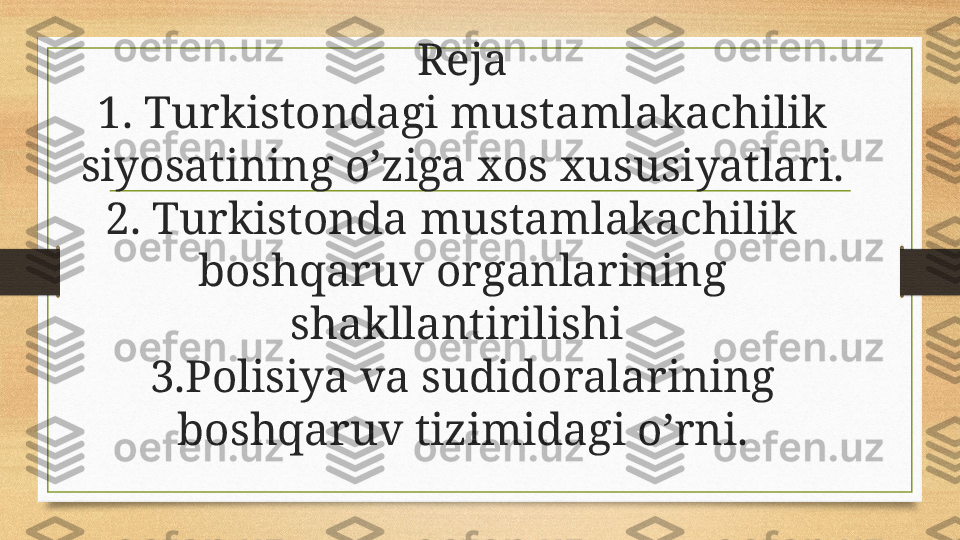 Reja
1. Turkistondagi mustamlakachilik 
siyosatining o’ziga xos xususiyatlari.
2. Turkistonda mustamlakachilik   
boshqaruv organlarining 
shakllantirilishi 
3.Polisiya va sudidoralarining 
boshqaruv tizimidagi o’rni. 