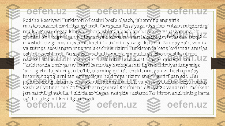 Podsho Rossiyasi Turkiston o’lkasini bosib olgach, jahonning eng yirik 
mustamlakachi davlatiga aylandi. Evropada Rossiyaga nisbatan «ulkan miqdordagi 
mulk o’g’risi» degan kinoyali ibora ishlatila boshlandi. Evropa va Osiyoning bir 
qismini o’z ichiga olgan bu imperiya boshqa mustamlakachi davlatlardan farqli 
ravishda o’ziga xos mustamlakachilik tizimini yuzaga keltirdi. Bunday zo’ravonlik 
va zulmga asoslangan mustamlakachilik tizimi Turkistonda keng ko’lamda amalga  
oshirila boshlandi. Bu siyosat mahalliy halqlarga mutlaqo ishonmaslik, ularni 
nazarga ilmaslik kabi o’ta millatchilik ruhidagi siyosat asosiga qurilgan edi.
Turkistonda boshqaruv tizimi butunlay harbiylashtirilgan hokimiyat ixtiyoriga 
to’laligicha topshirilgan bo’lib, ularning qo’lida cheklanmagan va hech qanday 
insoniy huquqlarni tan olmaydigan hokimiyat tizimi shakillantirilgan edi. «Bu 
joyda bizning umumiy dushmanimiz-musulmonlik va yovvoyilikdir» - deya harbiy 
vazir Milyutinga maktub yo’llagan general Kaufman 1868 yil 22 yanvarda Toshkent 
jamoatchiligi vakillari oldida so’zlagan nutqida ruslarni Turkiston aholisining katta 
og’alari degan fikrni ilgari surdi 