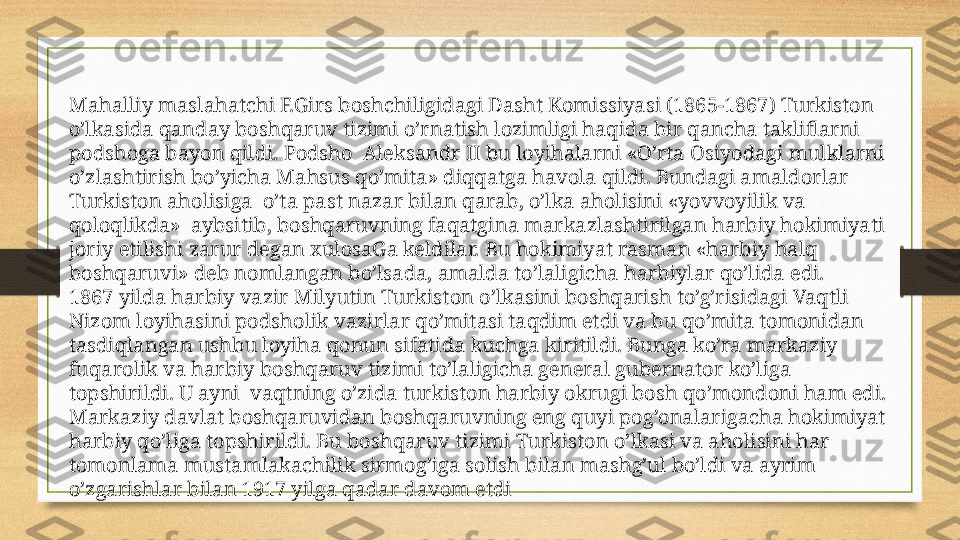 Mahalliy maslahatchi F.Girs boshchiligidagi Dasht Komissiyasi (1865-1867) Turkiston 
o’lkasida qanday boshqaruv tizimi o’rnatish lozimligi haqida bir qancha takliflarni 
podshoga bayon qildi. Podsho  Aleksandr II bu loyihalarni «O’rta Osiyodagi mulklarni 
o’zlashtirish bo’yicha Mahsus qo’mita» diqqatga havola qildi. Bundagi amaldorlar 
Turkiston aholisiga  o’ta past nazar bilan qarab, o’lka aholisini «yovvoyilik va 
qoloqlikda»  aybsitib, boshqaruvning faqatgina markazlashtirilgan harbiy hokimiyati 
joriy etilishi zarur degan xulosaGa keldilar. Bu hokimiyat rasman «harbiy halq 
boshqaruvi» deb nomlangan bo’lsada, amalda to’laligicha harbiylar qo’lida edi.
1867 yilda harbiy vazir Milyutin Turkiston o’lkasini boshqarish to’g’risidagi Vaqtli 
Nizom loyihasini podsholik vazirlar qo’mitasi taqdim etdi va bu qo’mita tomonidan 
tasdiqlangan ushbu loyiha qonun sifatida kuchga kiritildi. Bunga ko’ra markaziy 
fuqarolik va harbiy boshqaruv tizimi to’laligicha general gubernator ko’liga 
topshirildi. U ayni  vaqtning o’zida turkiston harbiy okrugi bosh qo’mondoni ham edi. 
Markaziy davlat boshqaruvidan boshqaruvning eng quyi pog’onalarigacha hokimiyat 
harbiy qo’liga topshirildi. Bu boshqaruv tizimi Turkiston o’lkasi va aholisini har 
tomonlama mustamlakachilik sirmog’iga solish bilan mashg’ul bo’ldi va ayrim 
o’zgarishlar bilan 1917 yilga qadar davom etdi 