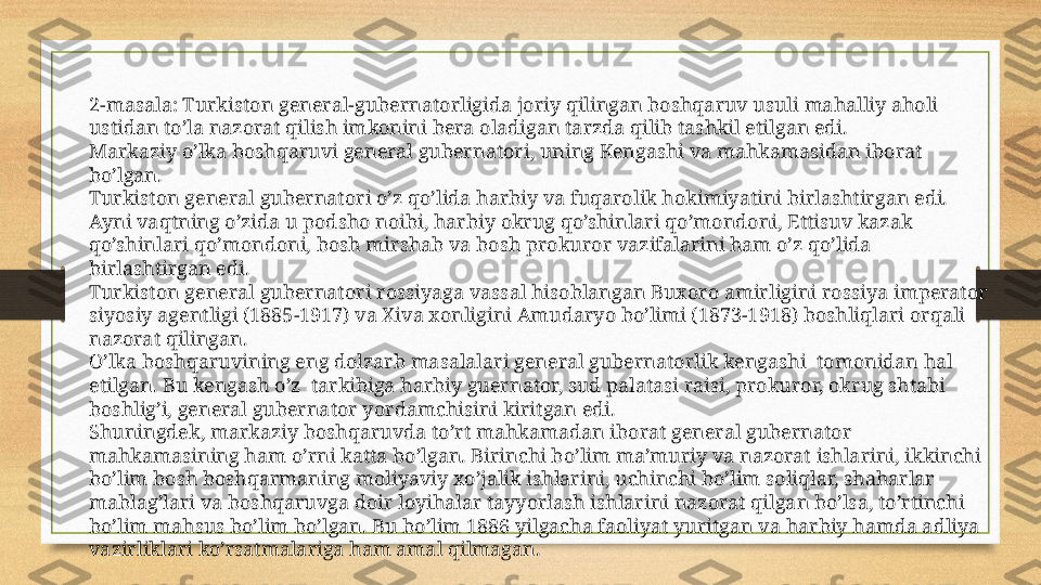 2-masala: Turkiston general-gubernatorligida joriy qilingan boshqaruv usuli mahalliy aholi 
ustidan to’la nazorat qilish imkonini bera oladigan tarzda qilib tashkil etilgan edi.
Markaziy o’lka boshqaruvi general gubernatori, uning Kengashi va mahkamasidan iborat 
bo’lgan.
Turkiston general gubernatori o’z qo’lida harbiy va fuqarolik hokimiyatini birlashtirgan edi. 
Ayni vaqtning o’zida u podsho noibi, harbiy okrug qo’shinlari qo’mondoni, Ettisuv kazak 
qo’shinlari qo’mondoni, bosh mirshab va bosh prokuror vazifalarini ham o’z qo’lida 
birlashtirgan edi. 
Turkiston general gubernatori rossiyaga vassal hisoblangan Buxoro amirligini rossiya imperator 
siyosiy agentligi (1885-1917) va Xiva xonligini Amudaryo bo’limi (1873-1918) boshliqlari orqali 
nazorat qilingan.
O’lka boshqaruvining eng dolzarb masalalari general gubernatorlik kengashi  tomonidan hal 
etilgan. Bu kengash o’z  tarkibiga harbiy guernator, sud palatasi raisi, prokuror, okrug shtabi 
boshlig’i, general gubernator yordamchisini kiritgan edi.
Shuningdek, markaziy boshqaruvda to’rt mahkamadan iborat general gubernator 
mahkamasining ham o’rni katta bo’lgan. Birinchi bo’lim ma’muriy va nazorat ishlarini, ikkinchi 
bo’lim bosh boshqarmaning moliyaviy xo’jalik ishlarini, uchinchi bo’lim soliqlar, shaharlar 
mablag’lari va boshqaruvga doir loyihalar tayyorlash ishlarini nazorat qilgan bo’lsa, to’rtinchi  
bo’lim mahsus bo’lim bo’lgan. Bu bo’lim 1886 yilgacha faoliyat yuritgan va harbiy hamda adliya 
vazirliklari ko’rsatmalariga ham amal qilmagan. 