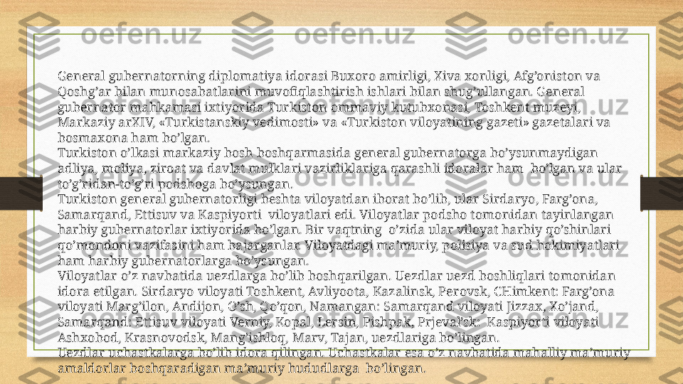 General gubernatorning diplomatiya idorasi Buxoro amirligi, Xiva xonligi, Afg’oniston va 
Qoshg’ar bilan munosabatlarini muvofiqlashtirish ishlari bilan shug’ullangan. General 
gubernator mahkamasi ixtiyorida Turkiston ommaviy kutubxonasi, Toshkent muzeyi, 
Markaziy arXIV, «Turkistanskiy vedimosti» va «Turkiston viloyatining gazeti» gazetalari va 
bosmaxona ham bo’lgan.
Turkiston o’lkasi markaziy bosh boshqarmasida general gubernatorga bo’ysunmaydigan 
adliya, moliya, ziroat va davlat mulklari vazirliklariga qarashli idoralar ham  bo’lgan va ular 
to’g’ridan-to’g’ri podshoga bo’ysungan.
Turkiston general gubernatorligi beshta viloyatdan iborat bo’lib, ular Sirdaryo, Farg’ona, 
Samarqand, Ettisuv va Kaspiyorti  viloyatlari edi. Viloyatlar podsho tomonidan tayinlangan 
harbiy gubernatorlar ixtiyorida bo’lgan. Bir vaqtning  o’zida ular viloyat harbiy qo’shinlari 
qo’mondoni vazifasini ham bajarganlar. Viloyatdagi ma’muriy, polisiya va sud hokimiyatlari 
ham harbiy gubernatorlarga bo’ysungan.
Viloyatlar o’z navbatida uezdlarga bo’lib boshqarilgan. Uezdlar uezd boshliqlari tomonidan 
idora etilgan. Sirdaryo viloyati Toshkent, Avliyoota, Kazalinsk, Perovsk, CHimkent: Farg’ona 
viloyati Marg’ilon, Andijon, O’sh, Qo’qon, Namangan: Samarqand viloyati Jizzax, Xo’jand, 
Samarqand: Ettisuv viloyati Verniy, Kopal, Lersin, Pishpak, Prjeval’sk:  Kaspiyorti viloyati 
Ashxobod, Krasnovodsk, Mang’ishloq, Marv, Tajan, uezdlariga bo’lingan.
Uezdlar uchastkalarga bo’lib idora qilingan. Uchastkalar esa o’z navbatida mahalliy ma’muriy 
amaldorlar boshqaradigan ma’muriy hududlarga  bo’lingan. 