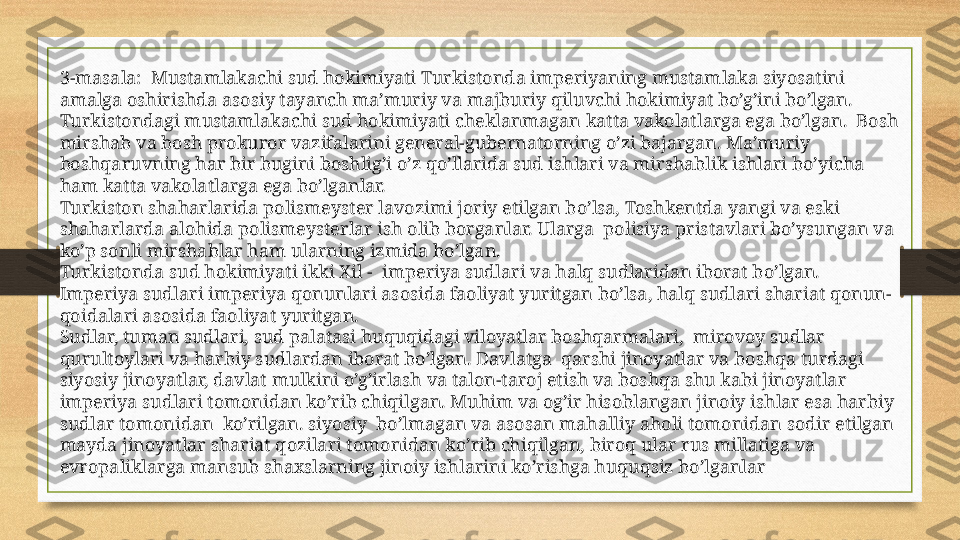 3-masala:  Mustamlakachi sud hokimiyati Turkistonda imperiyaning mustamlaka siyosatini 
amalga oshirishda asosiy tayanch ma’muriy va majburiy qiluvchi hokimiyat bo’g’ini bo’lgan. 
Turkistondagi mustamlakachi sud hokimiyati cheklanmagan katta vakolatlarga ega bo’lgan.  Bosh 
mirshab va bosh prokuror vazifalarini general-gubernatorning o’zi bajargan. Ma’muriy 
boshqaruvning har bir bugini boshlig’i o’z qo’llarida sud ishlari va mirshablik ishlari bo’yicha 
ham katta vakolatlarga ega bo’lganlar.
Turkiston shaharlarida polismeyster lavozimi joriy etilgan bo’lsa, Toshkentda yangi va eski 
shaharlarda alohida polismeysterlar ish olib borganlar. Ularga  polisiya pristavlari bo’ysungan va 
ko’p sonli mirshablar ham ularning izmida bo’lgan.
Turkistonda sud hokimiyati ikki Xil -  imperiya sudlari va halq sudlaridan iborat bo’lgan.
Imperiya sudlari imperiya qonunlari asosida faoliyat yuritgan bo’lsa, halq sudlari shariat qonun-
qoidalari asosida faoliyat yuritgan.
Sudlar, tuman sudlari, sud palatasi huquqidagi viloyatlar boshqarmalari,  mirovoy sudlar 
qurultoylari va harbiy sudlardan iborat bo’lgan. Davlatga  qarshi jinoyatlar va boshqa turdagi 
siyosiy jinoyatlar, davlat mulkini o’g’irlash va talon-taroj etish va boshqa shu kabi jinoyatlar 
imperiya sudlari tomonidan ko’rib chiqilgan. Muhim va og’ir hisoblangan jinoiy ishlar esa harbiy 
sudlar tomonidan  ko’rilgan. siyosiy  bo’lmagan va asosan mahalliy aholi tomonidan sodir etilgan 
mayda jinoyatlar shariat qozilari tomonidan ko’rib chiqilgan, biroq ular rus millatiga va  
evropaliklarga mansub shaxslarning jinoiy ishlarini ko’rishga huquqsiz bo’lganlar 