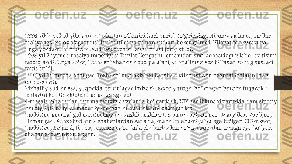 1886 yilda qabul qilingan  «Turkiston o’lkasini boshqarish to’g’risidagi Nizom» ga ko’ra, sudlar 
faoliyatiga bir oz o’zgartirishlar kiritildi va tuman sudlari bekor qilindi. Viloyat prokurori va 
unga yordamchi muovin, sud tergovchisi lavozimlari joriy etildi.
1893 yil 2 iyunda rossiya imperiyasi Davlat Kengashi tomonidan sud  sohasidagi islohotlar tizimi 
tasdiqlandi. Unga ko’ra, Toshkent shahrida sud palatasi, viloyatlarda esa bittadan okrug sudlari 
ta’sis etildi.
1899 yil 14 mayda ochilgan Toshkent sud palatasi barcha sudlar ustidan nazorat ishlarini ham 
olib borardi.
Mahalliy sudlar esa, yuqorida  ta’kidlaganimizdek, siyosiy tusga  bo’lmagan barcha fuqarolik 
ishlarini ko’rib  chiqish huquqiga ega edi.
4-masala: Shaharlar hamma tarixiy davrlarda bo’lganidek, XIX asr ikkinchi yarmida ham siyosiy 
harbiy, iqtisodiy va madaniy markazlar vazifalarini bajarganlar.
Turkiston general gubernatorligiga qarashli Toshkent, Samarqand, Qo’qon, Marg’ilon, Andijon, 
Namangan, Ashxobod yirik shaharlardan sanalsa, mahalliy ahamiyatga ega bo’lgan CHimkent, 
Turkiston, Xo’jand, Jizzax, Kattaqo’rg’on kabi shaharlar ham o’ziga xos ahamiyatga ega bo’lgan 
shaharlardan hisoblangan. 