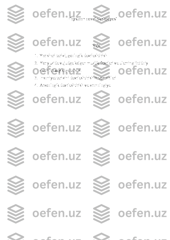     Pleystoen davri ekologiyasi
 
Reja
1. Ye r shari tarixi, geologik davrlashtirish
2. Yer yuzida vujudga kelgan muzlik davrlari va ularning ibtidoiy 
odamlar xayotiga ta’siri.
3. Insoniyat tarixini davrlashtirish muammolari
4. Arxeologik davrlashtirish va xronologiya
  