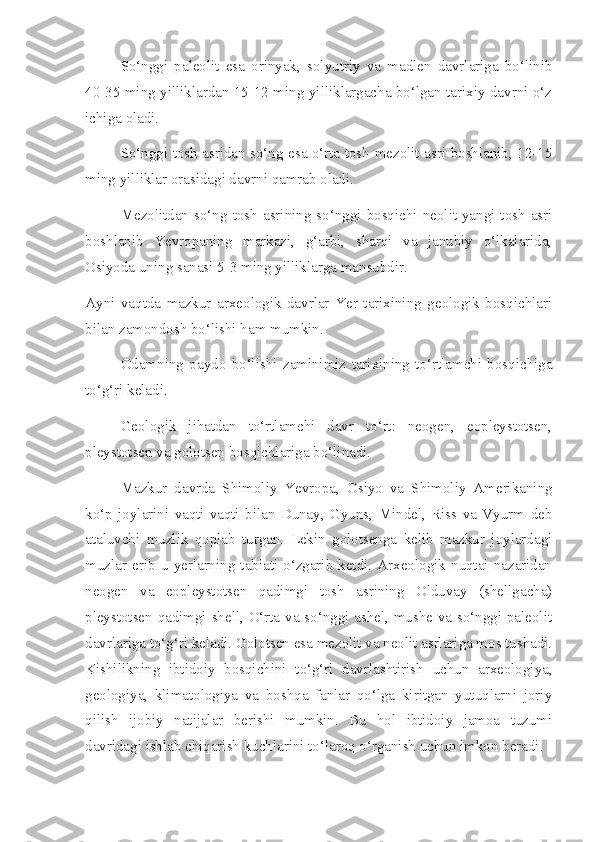 So‘nggi   paleolit   esa   orinyak,   solyutriy   va   madlen   davrlariga   bo‘linib
40-35 ming yilliklardan 15-12 ming yilliklargacha bo‘lgan tarixiy davrni o‘z
ichiga oladi.
So‘nggi tosh asridan so‘ng esa o‘rta tosh-mezolit asri boshlanib, 12-15
ming yilliklar orasidagi davrni qamrab oladi.
Mezolitdan  so‘ng  tosh  asrining  so‘nggi  bosqichi  neolit-yangi  tosh  asri
boshlanib   Yevropaning   markazi,   g‘arbi,   sharqi   va   janubiy   o‘lkalarida,
Osiyoda uning sanasi 5-3 ming yilliklarga mansubdir.
Ayni   vaqtda   mazkur   arxeologik   davrlar   Yer   tarixining   geologik   bosqichlari
bilan zamondosh bo‘lishi ham mumkin.
Odamning   paydo   bo‘lishi   zaminimiz   tarixining   to‘rtlamchi   bosqichiga
to‘g‘ri keladi.
Geologik   jihatdan   to‘rtlamchi   davr   to‘rt:   neogen,   eopleystotsen,
pleystotsen va golotsen bosqichlariga bo‘linadi.
Mazkur   davrda   Shimoliy   Yevropa,   Osiyo   va   Shimoliy   Amerikaning
ko‘p   joylarini   vaqti-vaqti   bilan   Dunay,   Gyuns,   Mindel,   Riss   va   Vyurm   deb
ataluvchi   muzlik   qoplab   turgan.   Lekin   golotsenga   kelib   mazkur   joylardagi
muzlar   erib  u   yerlarning   tabiati  o‘zgarib  ketdi.  Arxeologik   nuqtai  nazaridan
neogen   va   eopleystotsen   qadimgi   tosh   asrining   Olduvay   (shellgacha)
pleystotsen qadimgi shell, O‘rta va so‘nggi ashel, mushe va so‘nggi paleolit
davrlariga to‘g‘ri keladi. Golotsen esa mezolit va neolit asrlariga mos tushadi.
Kishilikning   ibtidoiy   bosqichini   to‘g‘ri   davrlashtirish   uchun   arxeologiya,
geologiya,   klimatologiya   va   boshqa   fanlar   qo‘lga   kiritgan   yutuqlarni   joriy
qilish   ijobiy   natijalar   berishi   mumkin.   Bu   hol   ibtidoiy   jamoa   tuzumi
davridagi ishlab chiqarish kuchlarini to‘laroq o‘rganish uchun imkon beradi. 