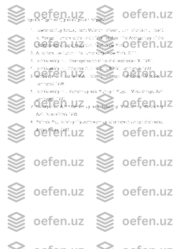 Foydalanilgan xorijiy adabiyotlar ro‘yxati
1. Lawrence Guy Straus., Berit Valentin Eriksen.,  Jon Erlandson.,  David
R. Yesner. Humans at the End of the Ice Age: The Archaeology of the
PleistoceneHolocene Transition. 1996. New York.
2. A. Robers. Evolution: TheHumanstory. New York. 2011.
3. Boriskovskiy P.I. Drevneyshee proshloe chelovechestvo M. 1980. 
4. Boriskovskiy P.I. Grigorev G.P. Paleolit Afriki.  Leningrad. 1977.
5. Korobkov   I.I.   Ranov   V.A.   Paleolit   Blijnego   i   Srednego   Vostoka   .
Leningrad 1978. 
6. Boriskovskiy  P.I. Kamennыy  vek  Yujnoy i Yuga  – Vostochnaya  Azii
Leningrad. 1971 
7. Derevyanko   A.P.   Kamenn ы y   vek   Severnoy   Vostochnoy   Sentralnoy
Azii.  Novosibirsk 1975 
8. Yelinek Ya.; Bolshoy illyustrirovann ы y atlas pervob ы tnogo cheloveka.
Artiya Praga. 1982  