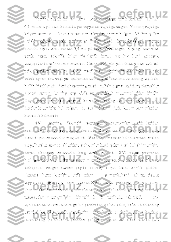 Ye rning   paydo   bo‘lishi   tarixi   uzoq   o‘tmishga   borib   taqaladi.   Bundan
4,5 milliard yil odin koinotda yer sayyorasi vujudga kelgan. Yerning vujudga
kelgan   vaqtida   u   faqat   suv   va   atmosferadan   iborat   bulgan.   Million   yillar
o‘tishi   natijasida   yerda   qattiq   tog‘   jinslari   paydo   bo‘la   boshlaydi.   Yerda
birinchi hayot izlari bundan 3,6 mlr yil avval shakllangan. Keyingi davrlarda
yerda   hayot   sekinlik   bilan   rivojlanib   boradi   va   biz   buni   geologik
tadqiqotlarda   ko‘rishimiz   mumkin.   Oxirgi   544   mln   yil   ichida   yerda   turli   xil
tirik   organizmlarning   evolyusion   rivojlanishini   ko‘rishimiz   mumkin.   Bunga
sabab  aynan shu  vaqt yer qatlamlaridan turli  xil qazilma  turlarning  topilishi
bo‘lib hisoblanadi. Yerda hayotning paydo bulishi tugrisidagi dunyokarashlar
xozirgi   zamon   fanining   eng   kizik   va   murakkab   muammolaridan   biridir.
Hayot paydo bo‘lishi muammosi fan va texnikaning rivojla nishiga qarab turli
davrlarda   turlicha   hal   etilgan.   Bu   savol   insonni   juda   kadim   zamonlardan
kiziktirib kelmokda.
XVII       asrning       ikkinchi       yarmigacha   organizmlar   uz   ajdodlaridan
xosil   bulishidan   tashkari   kulay   sharoitda   ulik   moddalardan   xam   paydo   bula
oladi degan tasavvurlar mavjud edi. Masalan, timsoxlar balchiklardan, arslon
va yulbarslar saxro toshlaridan, sichkonlar bugdoydan xosil bulishi mumkin,
degan   afsonaviy   tasavvurlar   keig   tarkkalgan   edi.   XVI   asrda   yashagan
biolog   vrach   V an   Gelmont   sichqonlar   dondan,   vrach   Parasels   baliqlar   va
sichqonlar   sasigan   suvdan   paydo   bo‘ladi,   degan   fikrni   targ‘ib   qildilar.
Parasels   hatto   kichkina   tirik   odam   —   gomenkulis ni   laboratoriyada
tayyorlash   retseptini   ham   tuzgan. XVII   asrda   yashagan   Italiya   olimi
Franchesko   Redi   hayotning   o‘z-o‘zidan   paydo   bo‘lishi   to‘g‘risidagi   bunday
tasavvurlar   noto‘g‘riligini   birinchi   bo‘lib   tajribada   isbotladi.   U   o‘z
taj ribalarida shisha idishlarga bir parchadan go‘sht solib, ba’zi   idishlarning
ustini   doka   bilan   yopib,   ba’zilarini   ochiq   holda   qoldirdi.   Ochiq   holdagi
idishlardagi   go‘shtlarga   pashsha   qo‘n gani   uchun   tez   orada   ularda   qurt 