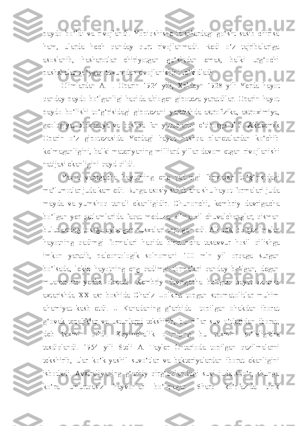 paydo   bo‘ldi   va   rivojlandi.   Yopiqshisha   idishlardagi   go‘sht   sasib   chirisa
ham,   ularda   hech   qanday   qurt   rivojlanmadi.   Redi   o‘z   tajribalariga
asoslanib,   hasharotlar   chiriyotgan   go‘shtdan   emas,   balki   urg‘ochi
pashshalar qo‘ygan tuxumdan rivojlanishini ta’kidladi.
Olimlardan   A.   I.   Oparin   1924   yili,   Xoldeyn   1928   yili   Ye rda   hayot
qanday  paydo  bo‘lganligi  haqida  abiogen  gipoteza   yaratdilar.   Oparin   hayot
paydo   bo‘lishi   to‘g‘risidagi   gipotezani   yaratishda   astrofizika,   astroximiya,
geologiya,   bioximiya   va   boshqa   fan   yutuqlarini   e’tiborga   oldi.   Akademik
Oparin   o‘z   gipotezasida   Yerdagi   hayot   boshqa   planetalardan   ko‘chib
kelma ganligini, balki materiyaning milliard yillar davom etgan   rivojlanishi
natijasi ekanligini qayd qildi.
Yaqin   vaqtgacha   hayotning   eng   qadimgi   formalari   to‘g‘risi dagi
ma’lumotlar juda kam edi.  Bunga asosiy sabab ana shu h ayot formalari juda
mayda   va   yumshoq   tanali   ekanligidir.   Chunonchi,   kembriy   davrigacha
bo‘lgan   yer   qatlamlarida   faqat   meduza,   xilma-xil   chuvalchanglar,   qisman
bulutlarning toshga   aylangan nusxalari topilgan edi. Albatta, bu qazilmalar
ha yotning   qadimgi   formalari   haqida   birmuncha   tasavvur   hosil   qi lishga
imkon   yaratib,   paleontologik   solnomani   100   mln   yil   or qaga   surgan
bo‘lsada,   lekin   hayotning   eng   qadimgi   formalari   qanday   bo‘lgan,   degan
muammoni   yecha   olmadi.   Kembriy   davrigacha   bo‘lgan   hayot   izlarini
axtarishda   XX   asr   boshida   Charlz   Uolkott   topgan   stromatolitlar   muhim
ahamiyat   kasb   etdi.   U   Kanadaning   g‘arbida     topilgan   ohakdan   iborat
g‘o vak   tepaliklar   va   ustunlarni   tekshirib,   bu   riflar   suv   o‘tla ridan   iborat,
deb   taxmin   qildi.   Keyinchalik   olimning   bu   taxmini   to‘laligicha
tasdiqlandi.   1954   yili   Steli   A.   Tayler   Ontarioda   topilgan   qazilmalarni
tekshirib,   ular   ko‘k-yashil   suvo‘tlar   va   bakteriyalardan   iborat   ekanligini
isbotladi.   Avstraliyaning   g‘arbiy   qirg‘oqlaridagi   suvi   juda   sho‘r,   shunga
ko‘ra   umurtqasiz   hayvonlar   bo‘lmagan   Sharq   ko‘rfazida   tirik 