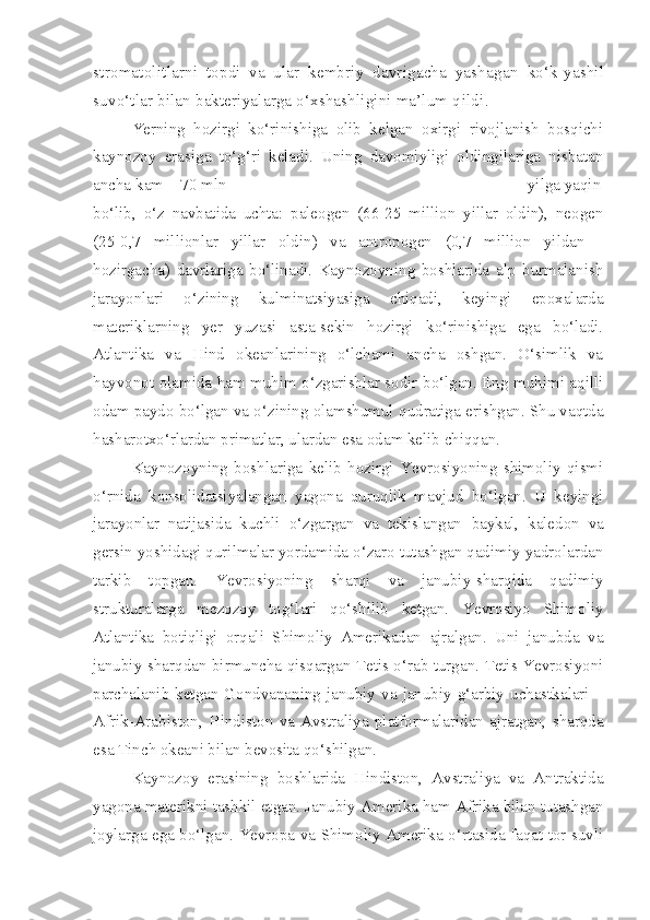 stromatolitlarni   topdi   va   ular   kembriy   davrigacha   yashagan   ko‘k-yashil
suvo‘tlar bilan bakteriyalarga o‘xshashligini ma’lum q ildi .
Yerning   hozirgi   ko‘rinishiga   olib   kelgan   oxirgi   rivojlanish   bosqichi
kaynozoy   erasiga   to‘g‘ri   keladi.   Uning   davomiyligi   oldingilariga   nisbatan
ancha kam – 70 mln                                                                     yilga yaqin
bo‘lib,   o‘z   navbatida   uchta:   paleogen   (66-25   million   yillar   oldin),   neogen
(25-0,7   millionlar   yillar   oldin)   va   antropogen   (0,7   million   yildan   -
hozirgacha)   davrlariga   bo‘linadi.   Kaynozoyning   boshlarida   alp   burmalanish
jarayonlari   o‘zining   kulminatsiyasiga   chiqadi,   keyingi   epoxalarda
materiklarning   yer   yuzasi   asta-sekin   hozirgi   ko‘rinishiga   ega   bo‘ladi.
Atlantika   va   Hind   okeanlarining   o‘lchami   ancha   oshgan.   O‘simlik   va
hayvonot olamida ham muhim o‘zgarishlar sodir bo‘lgan. Eng muhimi aqilli
odam paydo bo‘lgan va o‘zining olamshumul qudratiga erishgan. Shu vaqtda
hasharotxo‘rlardan primatlar, ulardan esa odam kelib chiqqan.
Kaynozoyning   boshlariga   kelib   hozirgi   Yevrosiyoning   shimoliy   qismi
o‘rnida   konsolidatsiyalangan   yagona   quruqlik   mavjud   bo‘lgan.   U   keyingi
jarayonlar   natijasida   kuchli   o‘zgargan   va   tekislangan   baykal,   kaledon   va
gersin yoshidagi qurilmalar yordamida o‘zaro tutashgan qadimiy yadrolardan
tarkib   topgan.   Yevrosiyoning   sharqi   va   janubiy-sharqida   qadimiy
strukturalarga   mezozoy   tog‘lari   qo‘shilib   ketgan.   Yevrosiyo   Shimoliy
Atlantika   botiqligi   orqali   Shimoliy   Amerikadan   ajralgan.   Uni   janubda   va
janubiy-sharqdan birmuncha qisqargan Tetis o‘rab turgan. Tetis Yevrosiyoni
parchalanib  ketgan  Gondvananing  janubiy  va  janubiy-g‘arbiy  uchastkalari  –
Afrik-Arabiston,   Hindiston   va   Avstraliya   platformalaridan   ajratgan,   sharqda
esa Tinch okeani bilan bevosita qo‘shilgan.
Kaynozoy   erasining   boshlarida   Hindiston,   Avstraliya   va   Antraktida
yagona materikni tashkil etgan. Janubiy Amerika ham Afrika bilan tutashgan
joylarga ega bo‘lgan. Yevropa va Shimoliy Amerika o‘rtasida faqat tor suvli 