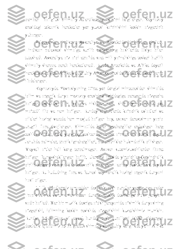 qambar   –   bo‘lg‘usi   Shimoliy   Atlantikaning   ilk   o‘rni   belgilangan.   Kaynozoy
erasidagi   tektonik   harakatlar   yer   yuzasi   ko‘rinishini   keskin   o‘zgartirib
yuborgan.
Paleogenda   Hindiston,   Avstraliya   va   Antraktida   bir-biridan   ajraladi.
Hindiston   palaxsasi   shimolga   surilib   neogenning   boshlarida   Osiyo   bilan
tutashadi.   Avstraliya   o‘z   o‘qi   atrofida   soat   mili   yo‘nalishiga   teskari   burilib
shimoliy-sharqqa   qarab   harakatlanadi.   Bunda   Antarktida   va   Afrika   deyarli
harakatsiz qolgan. Afrika va Janubiy Amerika orasida Atlantika okeani aniq
ifodalangan.
Kaynozoyda   Yevrosiyoning   O‘rta   yer   dengizi   mintaqasidan   shimolda
iqlim   va   organik   dunyo   mezozoy   erasining   oxiridagiga   qaraganda   o‘zgacha
bo‘lgan .   Janubda   iqlim   issiq   va   nisbatan   nam,   shimoliy   rayonlarda   esa
mo‘tadil   iliq   va   nam   bo‘lgan.   Bunday   sharoitlarda   ko‘pchik   avlodlari   va
oilalari   hozirgi   vaqtda   ham   mavjud   bo‘lgan   boy,   asosan   daraxtsimon   yopiq
urug‘li   flora   rivojlangan.   Shimo0lda   bular   ignabarglilar   aralashgan   barg
tashlovchi   dub,   buk,   yong‘oq,   kashtandan   iborat   o‘rmonlarni   tashkil   etgan.
Janubda   palmalar,   tropik   ignabarglilari,   paporotniklar   hukmdorlik   qilishgan.
Maysali   o‘tlar   hali   keng   tarqalmagan.   Asosan   sutemizuvchilardan   iborat
bo‘lgan   fauna   shakllangan   bo‘lib,   ularning   orasida   yirtqichlar   (keyinchalik
qirilib ketgan) va tuyoqlilar ustuvorlik qilishgan. Haqiqiy qushlar ham paydo
bo‘lgan. Bu hududning flora va faunasi keyinchalik hozirgi organik dunyoni
hosil qilgan.
1.1 Ilk ajdodlarmiz tomonidan dastlabkt tosh qurollar yaratgunga qadar
Tropik   Afrika   va   umuman   butun   duneda   muzlik   davrlariga   o‘tish   jarayoni
sodir bo‘ladi. Xar bir muzlik davriga o‘tish jarayonida o‘simlik dunyosining
o‘zgarishi,   iqlimning   keskin   ravishda   o‘zgarishini   kuzatishimiz   mumkin.
Bundan   2.5   million   yil   avval   bunday   tosh   qurollarni   ishlab   chiqargan
dastlabki ajdodimiz 35-36 gradus shimoliy va janubiy kenglikda ya’ni Afrika 