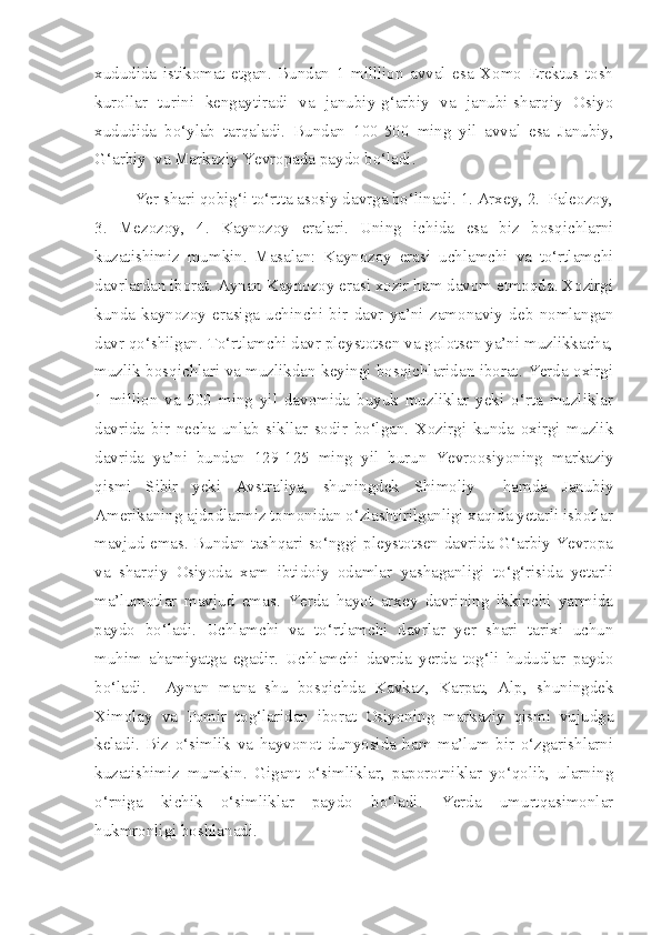 xududida   istikomat   etgan.   Bundan   1   milllion   avval   esa   Xomo   Erektus   tosh
kurollar   turini   kengaytiradi   va   janubiy-g‘arbiy   va   janubi-sharqiy   Osiyo
xududida   bo‘ylab   tarqaladi.   Bundan   100-500   ming   yil   avval   esa   Janubiy,
G‘arbiy  va Markaziy Yevropada paydo bo‘ladi. 
Yer shari qobig‘i to‘rtta asosiy davrga bo‘linadi. 1. Arxey, 2.  Paleozoy,
3.   Mezozoy,   4.   Kaynozoy   eralari.   Uning   ichida   esa   biz   bosqichlarni
kuzatishimiz   mumkin.   Masalan:   Kaynozoy   erasi   uchlamchi   va   to‘rtlamchi
davrlardan iborat. Aynan Kaynozoy erasi xozir ham davom etmoqda. Xozirgi
kunda   kaynozoy   erasiga   uchinchi   bir   davr   ya’ni   zamonaviy   deb   nomlangan
davr qo‘shilgan. To‘rtlamchi davr pleystotsen va golotsen ya’ni muzlikkacha,
muzlik bosqichlari va muzlikdan keyingi bosqichlaridan iborat. Yerda oxirgi
1   million   va   500   ming   yil   davomida   buyuk   muzliklar   yeki   o‘rta   muzliklar
davrida   bir   necha   unlab   sikllar   sodir   bo‘lgan.   Xozirgi   kunda   oxirgi   muzlik
davrida   ya’ni   bundan   129-125   ming   yil   burun   Yevroosiyoning   markaziy
qismi   Sibir   yeki   Avstraliya,   shuningdek   Shimoliy     hamda   Janubiy
Amerikaning ajdodlarmiz tomonidan o‘zlashtirilganligi xaqida yetarli isbotlar
mavjud emas. Bundan tashqari so‘nggi pleystotsen davrida G‘arbiy Yevropa
va   sharqiy   Osiyoda   xam   ibtidoiy   odamlar   yashaganligi   to‘g‘risida   yetarli
ma’lumotlar   mavjud   emas.   Yerda   hayot   arxey   davrining   ikkinchi   yarmida
paydo   bo‘ladi.   Uchlamchi   va   to‘rtlamchi   davrlar   yer   shari   tarixi   uchun
muhim   ahamiyatga   egadir.   Uchlamchi   davrda   yerda   tog‘li   hududlar   paydo
bo‘ladi.     Aynan   mana   shu   bosqichda   Kavkaz,   Karpat,   Alp,   shuningdek
Ximolay   va   Pomir   tog‘laridan   iborat   Osiyoning   markaziy   qismi   vujudga
keladi.   Biz   o‘simlik   va   hayvonot   dunyosida   ham   ma’lum   bir   o‘zgarishlarni
kuzatishimiz   mumkin.   Gigant   o‘simliklar,   paporotniklar   yo‘qolib,   ularning
o‘rniga   kichik   o‘simliklar   paydo   bo‘ladi.   Yerda   umurtqasimonlar
hukmronligi boshlanadi.  