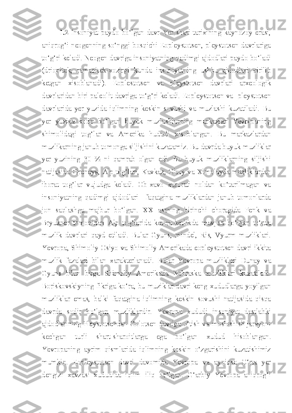 1.2   Insoniyat  paydo   bo‘lgan  davr  Yer   shari   tarixining  kaynozoy   erasi,
aniqrog‘i neogenning so‘nggi bosqichi Eopleystotsen, pleystotsen davrlariga
to‘g‘ri keladi. Neogen davriga insoniyatning qadimgi ajdodlari paydo bo‘ladi
(driopitek,   ramapitek-xozirgi   kunda   insoniyatning   ushbu   ajdodlari   qirilib
ketgan   xisoblanadi).   Eoplestotsen   va   pleystotsen   davrlari   arxeologik
davrlaridan biri-paleolit davriga to‘g‘ri keladi. Eopleystotsen va   pleystotsen
davrlarida   yer   yuzida   iqlimning   keskin   sovushi   va   muzlashi   kuzatiladi.   Bu
yer   yuzida   sodir   bo‘lgan   buyuk   muzlashlarning   markazlari   Yevropaning
shimolidagi   tog‘lar   va   Amerika   hududi   xisoblangan.   Bu   markazlardan
muzlikarning janub tomonga siljishini kuzatamiz. Bu davrda buyuk muzliklar
yer   yuzining   30   %   ni   qamrab   olgan   edi.   Bu   buyuk   muzliklarning   siljishi
natijasida Pireneya, Alp tog‘lari, Kavkaz, Oltoy va Ximolayda muzliklardan
iborat   tog‘lar   vujudga   keladi.   Ob-xavo   xarorati   noldan   ko‘tarilmagan   va
insoniyatning   qadimgi   ajdodlari     faqatgina   muzliklardan   janub   tomonlarda
jon   saqlashga   majbur   bo‘lgan.   XX   asrning   birinchi   choragida   Penk   va
Bryukner   tomonidan   Alp   tog‘larida   ketma-ketlikda   mavjud   bo‘lgan   to‘rtta
muzlik   davrlari   qayd   etiladi.   Bular   Gyuns,   mindel,   Ris,   Vyurm   muzliklari.
Yevropa, Shimoliy Osiyo va Shimoliy Amerikada eopleystotsen davri ikkita
muzlik   fazalari   bilan   xarakterlanadi.   Bular   Yevropa   muzliklari   Dunay   va
Gyuns   bilan   birga   Shimoliy   Amerikada   Nebraska   muzliklari   kuzatiladi.
Boriskovskiyning fikriga ko‘ra, bu muziklar davri keng xududlarga yoyilgan
muzliklar   emas,   balki   faqatgina   iqlimning   keskin   sovushi   natijasida   qisqa
davrda   sodir   bo‘lgan   muzliklardir.   Yevropa   xududi   insoniyat   dastlabki
ajdodlarining Pleystotsendan Golotsen davriga o‘tish va moslashish jarayoni
kechgan   turli   shart-sharoitlarga   ega   bo‘lgan   xudud   hisoblangan.
Yevropaning   ayrim   qismlarida   iqlimning   keskin   o‘zgarishini   kuzatishimiz
mumkin.   Eopleystotsen   davri   davomida   Yevropa   va   ayniqsa   O‘rta   yer
dengizi   xavzasi   xududida   iqlim   iliq   bo‘lgan.   G‘arbiy   Yevropa   aniqrog‘i 