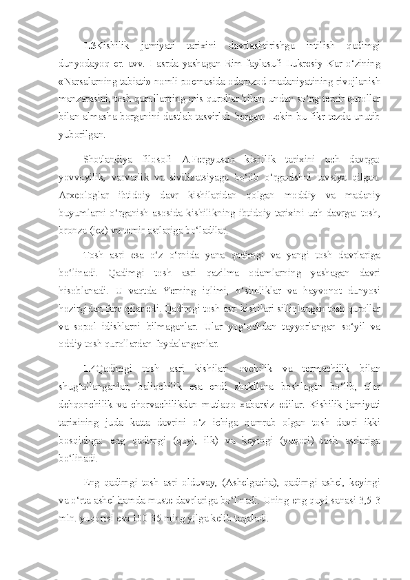 1.3 Kishilik   jamiyati   tarixini   davrlashtirishga   intilish   qadimgi
dunyodayoq   er.   avv.   I   asrda   yashagan   Rim   faylasufi   Lukresiy   Kar   o‘zining
«Narsalarning tabiati» nomli poemasida odamzod madaniyatining rivojlanish
manzarasini, tosh qurollarning mis qurollar bilan, undan so‘ng temir qurollar
bilan almasha borganini dastlab tasvirlab bergan. Lekin bu fikr tezda unutib
yuborilgan. 
Shotlandiya   filosofi   A.Fergyuson   kishilik   tarixini   uch   davrga:
yovvoyilik,   varvarlik   va   sivilizatsiyaga   bo‘lib   o‘rganishni   tavsiya   qilgan.
Arxeologlar   ibtidoiy   davr   kishilaridan   qolgan   moddiy   va   madaniy
buyumlarni o‘rganish asosida kishilikning ibtidoiy tarixini uch davrga: tosh,
bronza (jez) va temir asrlariga bo‘ladilar.
Tosh   asri   esa   o‘z   o‘rnida   yana   qadimgi   va   yangi   tosh   davrlariga
bo‘linadi.   Qadimgi   tosh   asri   qazilma   odamlarning   yashagan   davri
hisoblanadi.   U   vaqtda   Yerning   iqlimi,   o‘simliklar   va   hayvonot   dunyosi
hozirgidan farq qilar edi. Qadimgi tosh asri kishilari silliqlangan tosh qurollar
va   sopol   idishlarni   bilmaganlar.   Ular   yog‘ochdan   tayyorlangan   so‘yil   va
oddiy tosh qurollardan foydalanganlar.
1.4 Qadimgi   tosh   asri   kishilari   ovchilik   va   termachilik   bilan
shug‘ullanganlar,   baliqchilik   esa   endi   shakllana   boshlagan   bo‘lib,   ular
dehqonchilik   va   chorvachilikdan   mutlaqo   xabarsiz   edilar.   Kishilik   jamiyati
tarixining   juda   katta   davrini   o‘z   ichiga   qamrab   olgan   tosh   davri   ikki
bosqichga:   eng   qadimgi   (quyi,   ilk)   va   keyingi   (yuqori)   tosh   asrlariga
bo‘linadi.
Eng   qadimgi   tosh   asri   olduvay,   (Ashelgacha),   qadimgi   ashel,   keyingi
va o‘rta ashel hamda muste davrlariga bo‘linadi. Uning eng quyi sanasi 3,5-3
mln. yuqorisi esa 100-35 ming yilga kelib taqaladi.  