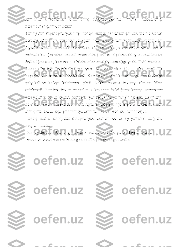 tarmoqlari   serverlaridan   axborotning   o tishida   nazorat   o rnatish   harakatlarigaʻ ʻ
qarshi turishga imkon beradi. 
Kompyuter   steganografiyasining   hozirgi   vaqtda   ishlatiladigan   boshqa   bir   sohasi
dasturiy   ta‘minotni   niqoblashdir.   Qachonki,   dasturiy   ta‘minotni   qayd   qilinmagan
foydalanuvchilar tomonidan ishlatilishi o rinsiz bo lsa, u standart universal dastur
ʻ ʻ
mahsulotlari   (masalan,   matnli   muxarrirlar)   ostida   niqoblanishi   yoki   multimedia
fayllari (masalan, kompyuter o yinlarining musiqiy ilovasi)ga yashirilishi mumkin.	
ʻ
Stenografiyadan   foydalaniladigan   yana   bir   sohalardan   biri   —   bu   mualliflik
huquqlarini   himoyalash   hisoblanadi.   Kompyuterli   grafik   tasvirlarga   maxsus   belgi
qo yiladi   va   ko zga   ko rinmay   qaladi.   Lekin,   maxsus   dasturiy   ta‘minot   bilan	
ʻ ʻ ʻ
aniqlanadi.   Bunday   dastur   mahsuloti   allaqachon   ba‘zi   jurnallarning   kompyuter
versiyalarida   ishlatilayapti.   Stenografiyaning   ushbu   yo nalishi   nafaqat   tasvirlarni,	
ʻ
balki audio va videoaxborotni ham qayta ishlashgamo ljallangan. Bundan tashqari
ʻ
uning intellektual egaligini himoyalashni ta‘minlash vazifasi ham mavjud. 
Hozirgi   vaqtda   kompyuter   stenografiyasi   usullari   ikki   asosiy   yo nalish   bo yicha	
ʻ ʻ
rivojlanmoqda: 
- kompyuter formatlarining maxsus xossalarini ishlatishga asoslangan usullar; 
- audio va vizual axborotlarning serobliligiga asoslangan usullar.  