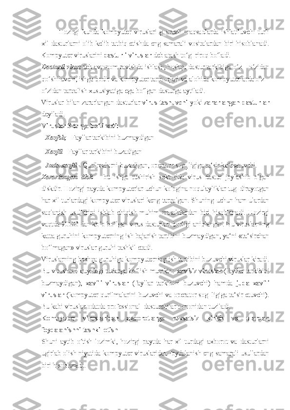 Hozirgi   kunda   kompyuter   viruslari   g‗arazli   maqsadlarda   ishlatiluvchi   turli
xil dasturlarni  olib kelib tatbiq etishda eng samarali  vositalardan biri  hisoblanadi.
Kompyuter viruslarini  dasturli viruslar  deb atash to g‗riroq bo ladi. ʻ ʻ
Dasturli virus  deb avtonom ravishda ishlash, boshqa dastur tarkibiga o z – o zidan	
ʻ ʻ
qo shiluvchi, ishga qodir va kompyuter tarmoqlari va alohida kompyuterlarda o z –	
ʻ ʻ
o zidan tarqalish xususiyatiga ega bo lgan dasturga aytiladi. 
ʻ ʻ
Viruslar  bilan zararlangan dasturlar   virus tashuvchi   yoki   zararlangan dasturlar
deyiladi.
Viruslar 3 turga bo linadi: 	
ʻ
-  Xavfsiz  -  Fayllar tarkibini buzmaydigan 
-  Xavfli -  Fayllar tarkibini buzadigan 
-  Juda xavfli  -  Qurilmalarni buzadigan, operator sog‗ligiga ta‘sir ko rsatuvchi. 	
ʻ
Zararlangan   disk   –   bu   ishga   tushirish   sektorida   virus   dastur   joylashib   olgan
diskdir. Hozirgi paytda kompyuterlar uchun ko pgina noqulayliklar tug‗dirayotgan	
ʻ
har xil turlardagi kompyuter viruslari keng tarqalgan. Shuning uchun ham ulardan
saqlanish   usullarini   ishlab   chiqish   muhim   masalalardan   biri   hisoblanadi.   Hozirgi
vaqtda 90000 dan ko p bo lgan virus dasturlari borligi aniqlangan. Bu viruslarning	
ʻ ʻ
katta guruhini kompyuterning ish bajarish tartibini buzmaydigan, ya‘ni «ta‘sirchan
bo lmagan» viruslar guruhi tashkil etadi.	
ʻ
Viruslarning boshqa guruhiga kompyuterning ish tartibini buzuvchi viruslar kiradi.
Bu viruslarni quyidagi turlarga bo lish mumkin:  	
ʻ xavfsiz viruslar   (fayllar tarkibini
buzmaydigan),   xavfli   viruslar   (fayllar   tarkibini   buzuvchi)   hamda   juda   xavfli
viruslar   (kompyuter qurilmalarini buzuvchi va operator sog‗ligiga ta‘sir etuvchi).
Bu kabi viruslar odatda professional   dasturchilar tomonidan tuziladi.
Kompyuter   viruslaridan   axborotlarga   ruxsatsiz   kirish   va   ulardan
foydalanishni tashkil etish 
Shuni   aytib   o tish   lozimki,   hozirgi   paytda   har-xil   turdagi   axborot   va   dasturlarni	
ʻ
ugirlab olish niyatida kompyuter viruslaridan foydalanish eng samarali usullardan
biri hisoblanadi.  