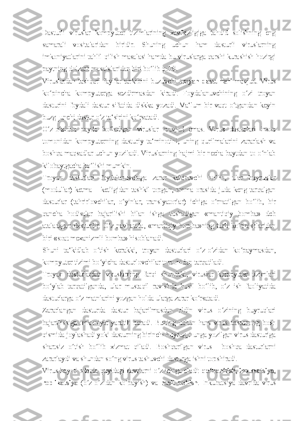 Dasturli   viruslar   kompyuter   tizimlarining   xavfsizligiga   tahdid   solishning   eng
samarali   vositalaridan   biridir.   Shuning   uchun   ham   dasturli   viruslarning
imkoniyatlarini tahlil qilish masalasi hamda bu viruslarga qarshi kurashish hozirgi
paytning dolzarb masalalaridan biri bo lib qoldi. ʻ
Viruslardan   tashqari   fayllar   tarkibini   buzuvchi   troyan   dasturlari   mavjud.   Virus
ko pincha   kompyuterga   sezdirmasdan   kiradi.   Foydalanuvchining   o zi   troyan	
ʻ ʻ
dasturini   foydali   dastur   sifatida   diskka   yozadi.   Ma‘lum   bir   vaqt   o tgandan   keyin	
ʻ
buzg‗unchi dastur o z ta‘sirini ko rsatadi.	
ʻ ʻ
O z-o zidan   paydo   bo ladigan   viruslar   mavjud   emas.   Virus   dasturlari   inson	
ʻ ʻ ʻ
tomonidan   kompyuterning   dasturiy   ta‘minotini,   uning   qurilmalarini   zararlash   va
boshqa maqsadlar uchun yoziladi. Viruslarning hajmi bir necha baytdan to o nlab	
ʻ
kilobaytgacha bo lishi mumkin. 	
ʻ
Troyan   dasturlari   foydalanuvchiga   zarar   keltiruvchi   bo lib,   ular   buyruqlar	
ʻ
(modullar)   ketma   –   ketligidan   tashkil   topgan,   omma   orasida   juda   keng   tarqalgan
dasturlar   (tahrirlovchilar,   o yinlar,   translyatorlar)   ichiga   o rnatilgan   bo lib,   bir	
ʻ ʻ ʻ
qancha   hodisalar   bajarilishi   bilan   ishga   tushadigan   «mantiqiy   bomba»   deb
ataladigan   dasturdir.   O z   navbatida,   «mantiqiy   bomba»ning   turli   ko rinishlaridan	
ʻ ʻ
biri «soat mexanizmli bomba» hisoblanadi. 
Shuni   ta‘kidlab   o tish   kerakki,   troyan   dasturlari   o z-o zidan   ko paymasdan,	
ʻ ʻ ʻ ʻ
kompyuter tizimi bo yicha dasturlovchilar tomonidan tarqatiladi. 
ʻ
Troyan   dasturlardan   viruslarning   farqi   shundaki,   viruslar   kompyuter   tizimlari
bo ylab   tarqatilganda,   ular   mustaqil   ravishda   hosil   bo lib,   o z   ish   faoliyatida	
ʻ ʻ ʻ
dasturlarga o z matnlarini yozgan holda ularga zarar ko rsatadi. 	
ʻ ʻ
Zararlangan   dasturda   dastur   bajarilmasdan   oldin   virus   o zining   buyruqlari	
ʻ
bajarilishiga   imkoniyat   yaratib   beradi.   Buning   uchun   ham   virus   dasturning   bosh
qismida joylashadi yoki dasturning birinchi buyrug‗i unga yozilgan virus dasturiga
shartsiz   o tish   bo lib   xizmat   qiladi.   Boshqarilgan   virus    	
ʻ ʻ boshqa   dasturlarni
zararlaydi va shundan so ng virus tashuvchi dasturga ishni topshiradi.	
ʻ
Virus hayoti odatda quyidagi davrlarni o z ichiga oladi: 	
ʻ qo llanilish, inkubatsiya,	ʻ
replikatsiya   (o z-o zidan   ko payish)   va  	
ʻ ʻ ʻ hosil   bo lish	ʻ .   Inkubatsiya   davrida   virus 