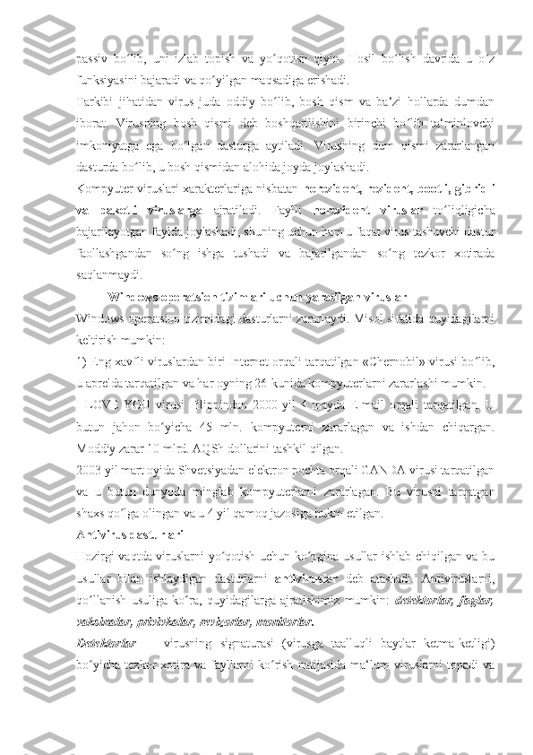 passiv   bo lib,   uni   izlab   topish   va   yo qotish   qiyin.   Hosil   bo lish   davrida   u   o zʻ ʻ ʻ ʻ
funksiyasini bajaradi va qo yilgan maqsadiga erishadi. 	
ʻ
Tarkibi   jihatidan   virus   juda   oddiy   bo lib,   bosh   qism   va   ba‘zi   hollarda   dumdan	
ʻ
iborat.   Virusning   bosh   qismi   deb   boshqarilishini   birinchi   bo lib   ta‘minlovchi	
ʻ
imkoniyatga   ega   bo lgan   dasturga   aytiladi.   Virusning   dum   qismi   zararlangan	
ʻ
dasturda bo lib, u bosh qismidan alohida joyda joylashadi. 	
ʻ
Kompyuter viruslari xarakterlariga nisbatan   norezident, rezident, bootli, gibridli
va   paketli   viruslarga   ajratiladi.   Faylli   norezident   viruslar   to liqligicha	
ʻ
bajarilayotgan faylda joylashadi, shuning uchun ham u faqat virus tashuvchi dastur
faollashgandan   so ng   ishga   tushadi   va   bajarilgandan   so ng   tezkor   xotirada	
ʻ ʻ
saqlanmaydi. 
           Windows operatsion tizimlari uchun yaratilgan viruslar 
Windows operatsion tizimidagi dasturlarni zararlaydi. Misol sifatida quyidagilarni
keltirish mumkin: 
1) Eng xavfli viruslardan biri Internet orqali tarqatilgan «Chernobil» virusi bo lib,	
ʻ
u aprelda tarqatilgan va har oyning 26-kunida kompyuterlarni zararlashi mumkin. 
I   LOVE   YOU   virusi   Filippindan   2000   yil   4   mayda   E-mail   orqali   tarqatilgan.   U
butun   jahon   bo yicha   45   mln.   kompyuterni   zararlagan   va   ishdan   chiqargan.	
ʻ
Moddiy zarar 10 mlrd. AQSh dollarini tashkil qilgan. 
2003 yil mart oyida Shvetsiyadan elektron pochta orqali GANDA virusi tarqatilgan
va   u   butun   dunyoda   minglab   kompyuterlarni   zararlagan.   Bu   virusni   tarqatgan
shaxs qo lga olingan va u 4 yil qamoq jazosiga hukm etilgan.	
ʻ
Antivirus dasturlari 
Hozirgi vaqtda viruslarni yo qotish uchun ko pgina usullar ishlab chiqilgan va bu	
ʻ ʻ
usullar   bilan   ishlaydigan   dasturlarni   antiviruslar   deb   atashadi.   Antiviruslarni,
qo llanish   usuliga   ko ra,   quyidagilarga   ajratishimiz   mumkin:  	
ʻ ʻ detektorlar,   faglar,
vaksinalar, privivkalar, revizorlar, monitorlar. 
Detektorlar   —   virusning   signaturasi   (virusga   taalluqli   baytlar   ketma-ketligi)
bo yicha   tezkor   xotira   va   fayllarni   ko rish   natijasida   ma‘lum   viruslarni   topadi   va
ʻ ʻ 