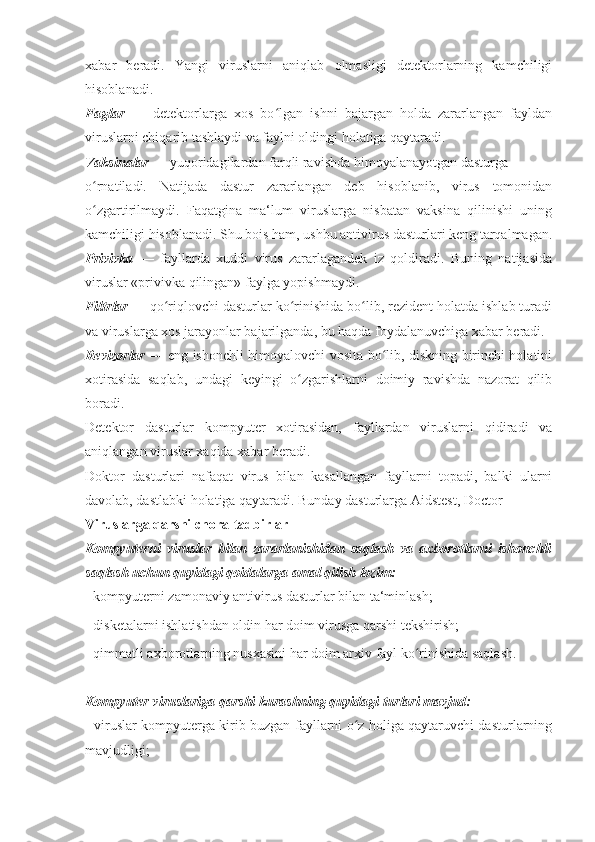 xabar   beradi.   Yangi   viruslarni   aniqlab   olmasligi   detektorlarning   kamchiligi
hisoblanadi. 
Faglar   —   detektorlarga   xos   bo lgan   ishni   bajargan   holda   zararlangan   fayldanʻ
viruslarni chiqarib tashlaydi va faylni oldingi holatiga qaytaradi. 
Vaksinalar  — yuqoridagilardan farqli ravishda himoyalanayotgan dasturga 
o rnatiladi.   Natijada   dastur   zararlangan   deb   hisoblanib,   virus   tomonidan	
ʻ
o zgartirilmaydi.   Faqatgina   ma‘lum   viruslarga   nisbatan   vaksina   qilinishi   uning
ʻ
kamchiligi hisoblanadi. Shu bois ham, ushbu antivirus dasturlari keng tarqalmagan.
Privivka   —   fayllarda   xuddi   virus   zararlagandek   iz   qoldiradi.   Buning   natijasida
viruslar «privivka qilingan» faylga yopishmaydi.
Filtrlar  — qo riqlovchi dasturlar ko rinishida bo lib, rezident holatda ishlab turadi	
ʻ ʻ ʻ
va viruslarga xos jarayonlar bajarilganda, bu haqda foydalanuvchiga xabar beradi. 
Revizorlar   — eng ishonchli himoyalovchi vosita bo lib, diskning birinchi holatini	
ʻ
xotirasida   saqlab,   undagi   keyingi   o zgarishlarni   doimiy   ravishda   nazorat   qilib	
ʻ
boradi. 
Detektor   dasturlar   kompyuter   xotirasidan,   fayllardan   viruslarni   qidiradi   va
aniqlangan viruslar xaqida xabar beradi. 
Doktor   dasturlari   nafaqat   virus   bilan   kasallangan   fayllarni   topadi,   balki   ularni
davolab, dastlabki holatiga qaytaradi. Bunday dasturlarga Aidstest, Doctor
Viruslarga qarshi chora-tadbirlar 
Kompyuterni   viruslar   bilan   zararlanishidan   saqlash   va   axborotlarni   ishonchli
saqlash uchun quyidagi qoidalarga amal qilish lozim: 
- kompyuterni zamonaviy antivirus dasturlar bilan ta‘minlash; 
- disketalarni ishlatishdan oldin har doim virusga qarshi tekshirish; 
- qimmatli axborotlarning nusxasini har doim arxiv fayl ko rinishida saqlash. 	
ʻ
Kompyuter viruslariga qarshi kurashning quyidagi turlari mavjud: 
- viruslar kompyuterga kirib buzgan fayllarni o z holiga qaytaruvchi dasturlarning	
ʻ
mavjudligi;  