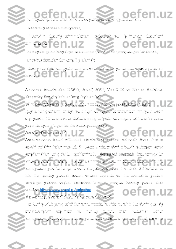 - kompyuterga parol bilan kirish, disk yurituvchilarning yopiq turishi; 
- disklarni yozishdan himoyalash; 
-   litsenzion   dasturiy   ta‘minotlardan   foydalanish   va   o g‗irlangan   dasturlarniʻ
qo llamaslik; 	
ʻ
- kompyuterga kiritalayotgan dasturlarning viruslarning mavjudligini tekshirish; 
- antivirus dasturlaridan keng foydalanish; 
-   davriy   ravishda   kompyuterlarni   antivirus   dasturlari   yordamida   viruslarga   qarshi
tekshirish. 
Antivirus   dasturlaridan   DrWeb,   Adinf,   AVP,   VootCHK   va   Norton   Antivirus,
Kaspersky Security kabilar keng foylalaniladi. 
Windows 7, 8 va Windows 10 uchun bepul 7 ta eng yaxshi antiviruslar: 
Quyida keng ko lamli onlayn va offlayn kompyuter tahdidlaridan himoya qiluvchi	
ʻ
eng   yaxshi   10   ta   antivirus   dasturlarining   ro yxati   keltirilgan,   ushbu   antiviruslar	
ʻ
yuqorida aytib o tilgan barcha xususiyatlarga ega.	
ʻ
Avast antivirus dasturi 
Avast antivirus dasturi  millionlab odamlarning mashhur  tanlovidir. Avast  Free-da
yaxshi   qo shimchalar   mavjud.   Software   Updater   sizni   o tkazib   yuborgan   yangi	
ʻ ʻ
yangilanishlar   to g‗risida   ogohlantiradi.  	
ʻ Brauzerni   tozalash   brauzeringizdan
kiruvchi   qo shimchalarni   olib   tashlashning   oson   usulini   taqdim   etadi.   Siz   to liq	
ʻ ʻ
kompyuterni yoki tanlangan diskni, shu jumladan USB flesh-disk, SD-kartalar va
h.k.   Har   qanday   yuklash   sektori   virusini   topishda   va   olib   tashlashda   yordam
beradigan   yuklash   vaqtini   skanerlash   ta'minoti   mavjud.   Rasmiy   yuklab   olish
sahifasi:  https://www.avast.ru/index#pc
Malwarebytes zararli dasturlarga qarshi dasturi 
Har   kuni   yuzlab   yangi   tahdidlar   tarqalmoqda,   ba'zida   bu   tahdidlar   sizning   asosiy
antivirusingizni   sog‗inadi   va   bunday   tahdid   bilan   kurashish   uchun
kompyuteringizga kirib boradi, bu yerda zararli dasturlarga qarshi  bepul antivirus 