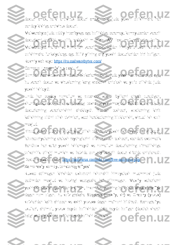 dasturi   emas,   balki   antivirus   dasturi   emas,   balki   juda   yaxshi   qo shimcha   harʻ
qanday kishiga antivirus dasturi. 
Malwarebyte juda oddiy interfeysga ega bo lishiga qaramay, kompyuterdan zararli	
ʻ
dasturlarni   topishi   va   olib   tashlashi   mumkin.   AV-Test   ma'lumotlariga   ko ra,	
ʻ
Malwarebyte   ma'lum   va   noma'lum   zararli   dasturlardan   himoya   qiluvchi   ko plab
ʻ
qo shimcha  funksiyalarga ega 2017 yilning eng yaxshi  dasturlaridan biri  bo lgan.	
ʻ ʻ
Rasmiy veb-sayt:  https://ru.malwarebytes.com/
Comodo Free antivirus dasturi 
Comodo Antivirus zararli dastur blokerlari orasida juda yaxshi ko rsatkichga ega,	
ʻ
bu   zararli   dastur   va   viruslarning   keng   spektrini   aniqlash   va   yo q   qilishda   juda
ʻ
yaxshi ishlaydi. 
Unda   har   qanday   noma'lum   va   potensial   xavfli   fayllarni   ajratib   turadigan,
shuningdek,   avtomatik   sandboxing   texnologiyasi   mavjud.   Sandbox   noma'lum
dasturlarning   zararlanishini   cheklaydi.   Bundan   tashqari,   xostlarning   kirib
kelishining   oldini   olish   tizimlari,   xatti-harakatlarning   bloklanishi,   virtual   ish   stoli
mavjud. 
Biroq,   zararli   URLni   blokirovka   qilish   testida   u   yaxshi   ishlamaydi.   U   mustaqil
laboratoriyalarning aralash  reytinglarini   oldi. Bundan  tashqari,  standart   avtomatik
Sandbox   har   safar   yaxshi   ishlamaydi   va   noma'lum   dasturlarning   o rnatilishiga	
ʻ
to sqinlik   qilishi   mumkin   va   ba'zida   qonuniy   zararli   dastur   sifatida   aniqlanadi.	
ʻ
Dasturni yuklab oling:  https://antivirus.comodo.com/free-antivirus.php
Zamonaviy kompyuter stenografiyasi 
Ruxsat   etilmagan   kirishdan   axborotni   ishonchli   himoyalash   muammosi   juda
qadimdan   mavjud   va   hozirgi   vaqtgacha   hal   qilinmagan.   Maxfiy   xabarlarni
yashirish usullari qadimdan ma‘lum, inson faoliyatining bu sohasi   steganografiya
degan   nom   olgan.   Bu   so z   grekcha  	
ʻ Steganos   (maxfiy,   sir)   va   Graphy   (yozuv)
so zlaridan   kelib   chiqqan   va   «sirli   yozuv»   degan   ma‘noni   bildiradi.   Stenografiya	
ʻ
usullari,   ehtimol,   yozuv   paydo   bo lishidan   oldin   paydo   bo lgan   (dastlab   shartli	
ʻ ʻ
belgi va belgilashlar qo llanilgan) bo lishi mumkin. 	
ʻ ʻ 