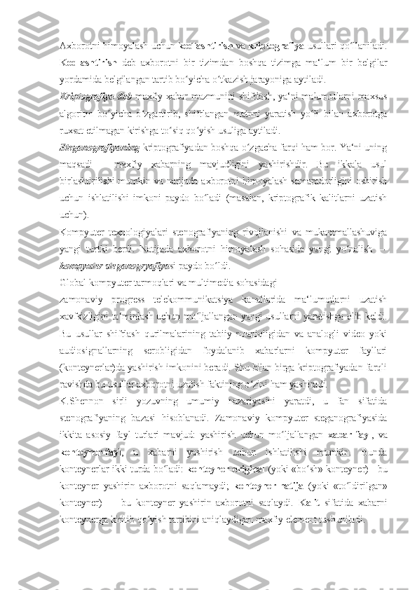 Axborotni himoyalash uchun  kodlashtirish   va  kriptografiya  usullari qo llaniladi.ʻ
Kodlashtirish   deb   axborotni   bir   tizimdan   boshqa   tizimga   ma‘lum   bir   belgilar
yordamida belgilangan tartib bo yicha o tkazish jarayoniga aytiladi. 	
ʻ ʻ
Kriptografiya deb   maxfiy xabar mazmunini shifrlash, ya‘ni malumotlarni maxsus
algoritm   bo yicha   o zgartirib,   shifrlangan   matnni   yaratish   yo li   bilan   axborotga	
ʻ ʻ ʻ
ruxsat etilmagan kirishga to siq qo yish usuliga aytiladi. 	
ʻ ʻ
Steganografiyaning  kriptografiyadan boshqa o zgacha farqi ham bor. Ya‘ni uning	
ʻ
maqsadi   -   maxfiy   xabarning   mavjudligini   yashirishdir.   Bu   ikkala   usul
birlashtirilishi  mumkin va natijada  axborotni  himoyalash  samaradorligini  oshirish
uchun   ishlatilishi   imkoni   paydo   bo ladi   (masalan,   kriptografik   kalitlarni   uzatish	
ʻ
uchun). 
Kompyuter   texnologiyalari   stenografiyaning   rivojlanishi   va   mukammallashuviga
yangi   turtki   berdi.   Natijada   axborotni   himoyalash   sohasida   yangi   yo nalish   —	
ʻ
kompyuter steganogryafiya si paydo bo ldi. 	
ʻ
Global kompyuter tarmoqlari va multimedia sohasidagi
zamonaviy   progress   telekommunikatsiya   kanallarida   ma‘lumotlarni   uzatish
xavfsizligini ta‘minlash uchun mo ljallangan yangi usullarni yaratishga olib keldi.	
ʻ
Bu   usullar   shifrlash   qurilmalarining   tabiiy   noaniqligidan   va   analogli   video   yoki
audiosignallarning   serobligidan   foydalanib   xabarlarni   kompyuter   fayllari
(konteynerlar)da yashirish imkonini beradi. Shu bilan birga kriptografiyadan farqli
ravishda bu usullar axborotni uzatish faktining o zini ham yashiradi. 	
ʻ
K.Shennon   sirli   yozuvning   umumiy   nazariyasini   yaratdi,   u   fan   sifatida
stenografiyaning   bazasi   hisoblanadi.   Zamonaviy   kompyuter   steganografiyasida
ikkita   asosiy   fayl   turlari   mavjud:   yashirish   uchun   mo ljallangan  	
ʻ xabar-fayl ,   va
konteyner-fayl ,   u   xabarni   yashirish   uchun   ishlatilishi   mumkin.   Bunda
konteynerlar ikki turda bo ladi: 	
ʻ konteyner-original  (yoki «bo sh» konteyner) - bu	ʻ
konteyner   yashirin   axborotni   saqlamaydi;   konteyner-natija   (yoki   «to ldirilgan»	
ʻ
konteyner)   —   bu   konteyner   yashirin   axborotni   saqlaydi.   Kalit   sifatida   xabarni
konteynerga kiritib qo yish tartibini aniqlaydigan maxfiy element tushuniladi. 	
ʻ 