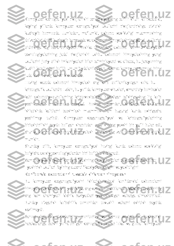 Kompyuter   stenografiyasi   rivojlanishi   tendensiyasining   tahlili   shuni   ko rsatadiki,ʻ
keyingi   yillarda   kompyuter   stenografiyasi   usullarini   rivojlantirishga   qiziqish
kuchayib   bormoqda.   Jumladan,   ma‘lumki,   axborot   xavfsizligi   muammosining
dolzarbligi doim kuchayib bormoqda va axborotni himoyalashning yangi usullarini
qidirishga   rag‗batlantirilayapti.   Boshka   tomondan,   axborot-   kommunikatsiyalar
texnologiyalarining   jadal   rivojlanishi   ushbu   axborotni   himoyalashning   yangi
usullarini  joriy qilish imkoniyatlari  bilan ta‘minlayapti  va  albatta, bu jarayonning
kuchli katalizatori bo lib umumfoydalaniladigan Internet kompyuter tarmog‗ining	
ʻ
juda kuchli rivojlanishi hisoblanadi. 
Hozirgi   vaqtda   axborotni   himoyalash   eng   ko p   qo llanilayotgan   soha   bu   —	
ʻ ʻ
kriptografik usullardir. Lekin, bu yo lda kompyuter viruslari, «mantiqiy bomba»lar	
ʻ
kabi   axborotiy   qurollarning   kriptovositalarni   buzadigan   ta‘siriga   bog‗liq   ko p	
ʻ
yechilmagan   muammolar   mavjud.   Boshqa   tomondan,   kriptografik   usullarni
ishlatishda   kalitlarni   taqsimlash   muammosi   ham   bugungi   kunda   oxirigacha
yechilmay   turibdi.   Kompyuter   steganografiyasi   va   kriptografiyalarining
birlashtirilishi   paydo   bo lgan   sharoitdan   qutulishning   yaxshi   bir   yo li   bular   edi,	
ʻ ʻ
chunki,   bu   holda   axborotni   himoyalash   usullarining   zaif   tomonlarini   yo qotish	
ʻ
mumkin. 
Shunday   qilib,   kompyuter   stenografiyasi   hozirgi   kunda   axborot   xavfsizligi
bo yicha asosiy texnologiyalardan biri bo lib hisoblanadi. 	
ʻ ʻ
Zamonaviy kompyuter stenografiyasining asosiy holatlari quyidagilardan iborat: 
- yashirish usullari faylning autentifikatsiyalanishligini va yaxlitligini 
Konfidensial axborotlarni ruxsatsiz kirishdan himoyalash 
Bu   kompyuter   steganografiyasini   ishlatish   sohasi   konfidensial   axborotlarni
himoyalash muammosini yechishda eng samarali hisoblanadi. Masalan, tovushning
eng   kam   ahamiyatli   kichik   razryadlari   yashiriladigan   xabarga   almashtiriladi.
Bunday   o zgarish   ko pchilik   tomonidan   tovushli   xabarni   eshitish   paytida	
ʻ ʻ
sezilmaydi. 
Sanoat   shpionlik   tizimlarining   monitoring   va   tarmoq   zaxiralarini   boshqarish
harakatlariga   qarshi   yo naltirilgan   stenografik   usullar   lokal   va   global   kompyuter	
ʻ 