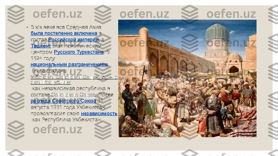 ◦
В xix веке вся Средняя Азия 
была постепенно включена  в 
состав  Российской империи , а 
Ташкент  стал политическим 
центром  Русского Туркестана . В 
1924 году 
национальным разграничением
 была создана 
Узбекская Советская Социалистиче
ская Республика
 как независимая республика в 
составе  Советского Союза . После 
распада Советского Союза  31 
августа 1991 года Узбекистан 
провозгласил свою  независимость
 как Республика Узбекистан. 