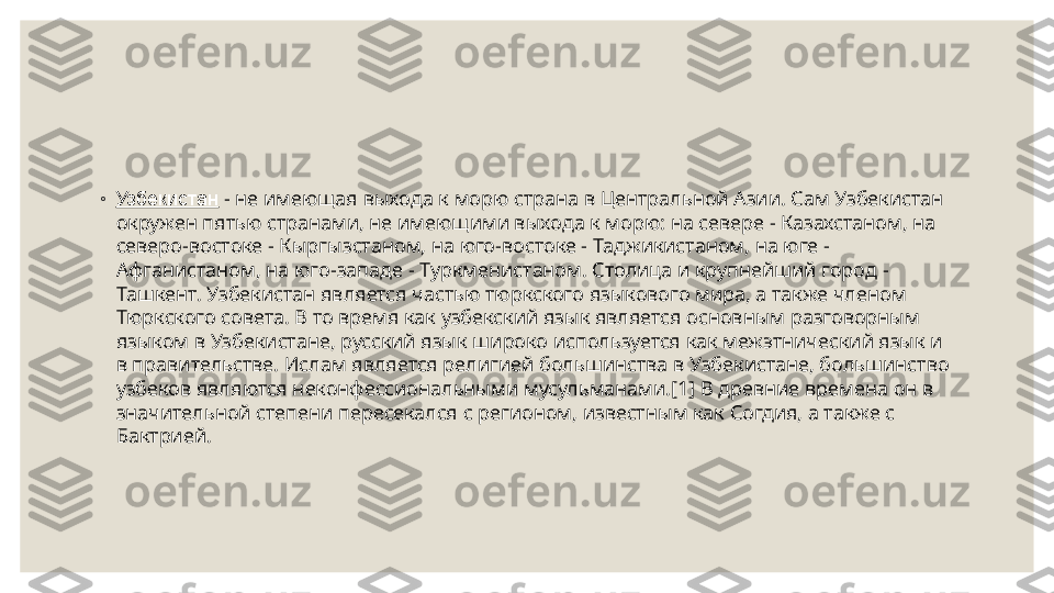  
◦
Узбекистан  - не имеющая выхода к морю страна в Центральной Азии. Сам Узбекистан 
окружен пятью странами, не имеющими выхода к морю: на севере - Казахстаном, на 
северо-востоке - Кыргызстаном, на юго-востоке - Таджикистаном, на юге - 
Афганистаном, на юго-западе - Туркменистаном. Столица и крупнейший город - 
Ташкент. Узбекистан является частью тюркского языкового мира, а также членом 
Тюркского совета. В то время как узбекский язык является основным разговорным 
языком в Узбекистане, русский язык широко используется как межэтнический язык и 
в правительстве. Ислам является религией большинства в Узбекистане, большинство 
узбеков являются неконфессиональными мусульманами.[1] В древние времена он в 
значительной степени пересекался с регионом, известным как Согдия, а также с 
Бактрией. 