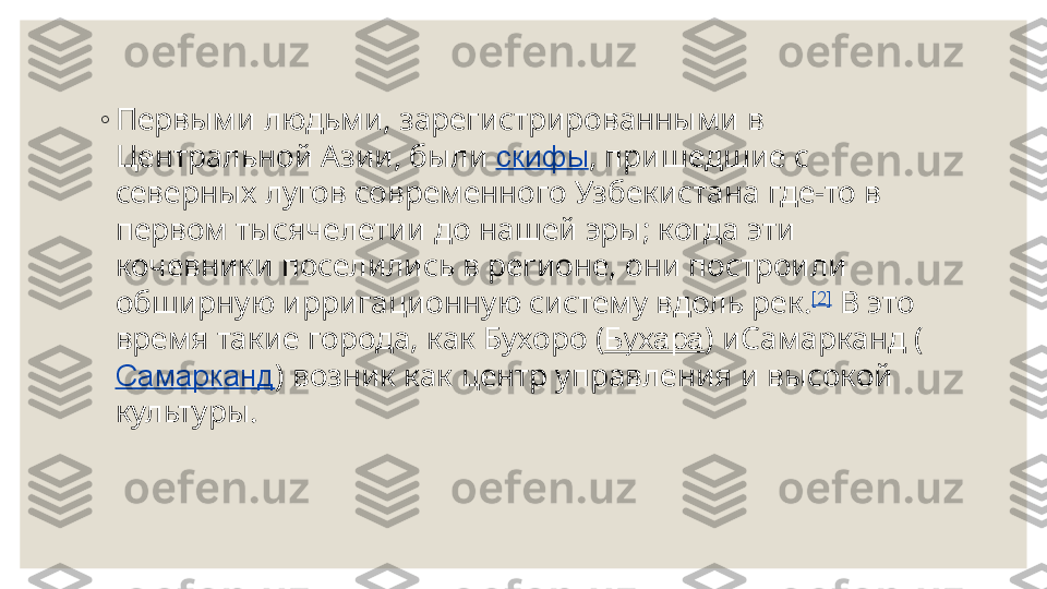  ◦
Первыми людьми, зарегистрированными в 
Центральной Азии, были  скифы , пришедшие с 
северных лугов современного Узбекистана где-то в 
первом тысячелетии до нашей эры; когда эти 
кочевники поселились в регионе, они построили 
обширную ирригационную систему вдоль рек. [2]
 В это 
время такие города, как Бухоро ( Бухара ) иСамарканд (
Самарканд ) возник как центр управления и высокой 
культуры. 